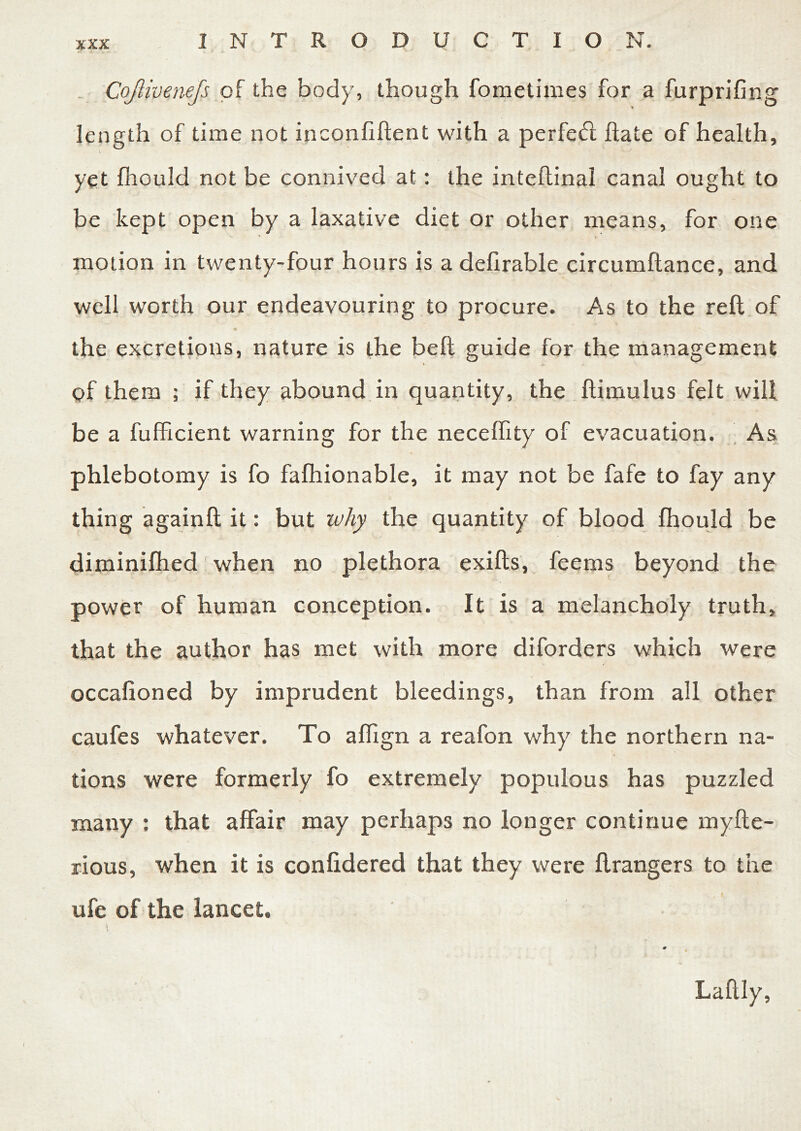 Cojlivenejs of the body, though fometimes for a furprifing length of time not inconfiftent with a perfect hate of health, yet fhould not be connived at: the inteftinal canal ought to be kept open by a laxative diet or other means, for one motion in twenty-four hours is a delirable circumftance, and well worth our endeavouring to procure. As to the reft of the excretions, nature is the belt guide for the management % u r- of them ; if they abound in quantity, the ftimulus felt will be a fufficient warning for the neceflity of evacuation. As phlebotomy is fo fafhionable, it may not be fafe to fay any thing againft it: but why the quantity of blood fhould be diminifhed when no plethora exifts, feems beyond the power of human conception. It is a melancholy truth, that the author has met with more diforders which were occafioned by imprudent bleedings, than from all other caufes whatever. To aflign a reafon why the northern na- tions were formerly fo extremely populous has puzzled many : that affair may perhaps no longer continue myfte- rious, when it is confidered that they were ftrangers to the ufe of the lancet, i Laftly,