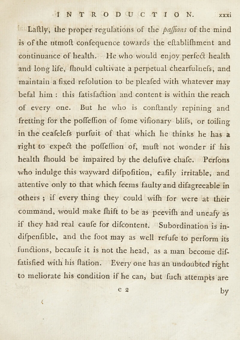 Laflly, the proper regulations of the pajjions of the mind is of the utmoft confequence towards the eflablifhment and continuance of health. He who would enjoy perfed health and longlife, fhould cultivate a perpetual chearfulnefs, and maintain a fixed refolution to be pleafed with whatever may befal him : this fatisfadion and content is within the reach 4 of every one. But he who is conftantly repining and fretting for the poffeffion of fome vifionary blifs, or toiling in the ceafelefs purfuit of that which he thinks he has a right to exped the polfeffion of, muft not wonder if his health fhould be impaired by the delufivc chafe. Perfons who indulge this wayward difpofition, eafily irritable, and attentive only to that which feeras faulty and difagreeable in \ others ; if every thing they could wifh for were at their command, would make fhift to be as peevifh and uneafy as if they had real caufe for difcontent. Subordination is in- difpenfible, and the foot may as well refufe to perform its fundions, becaufe it is not the head, as a man become dif- i *■ fatisfied with his ftation. Every one has an undoubted right to meliorate his condition if he can, but fuch attempts are by < e 2