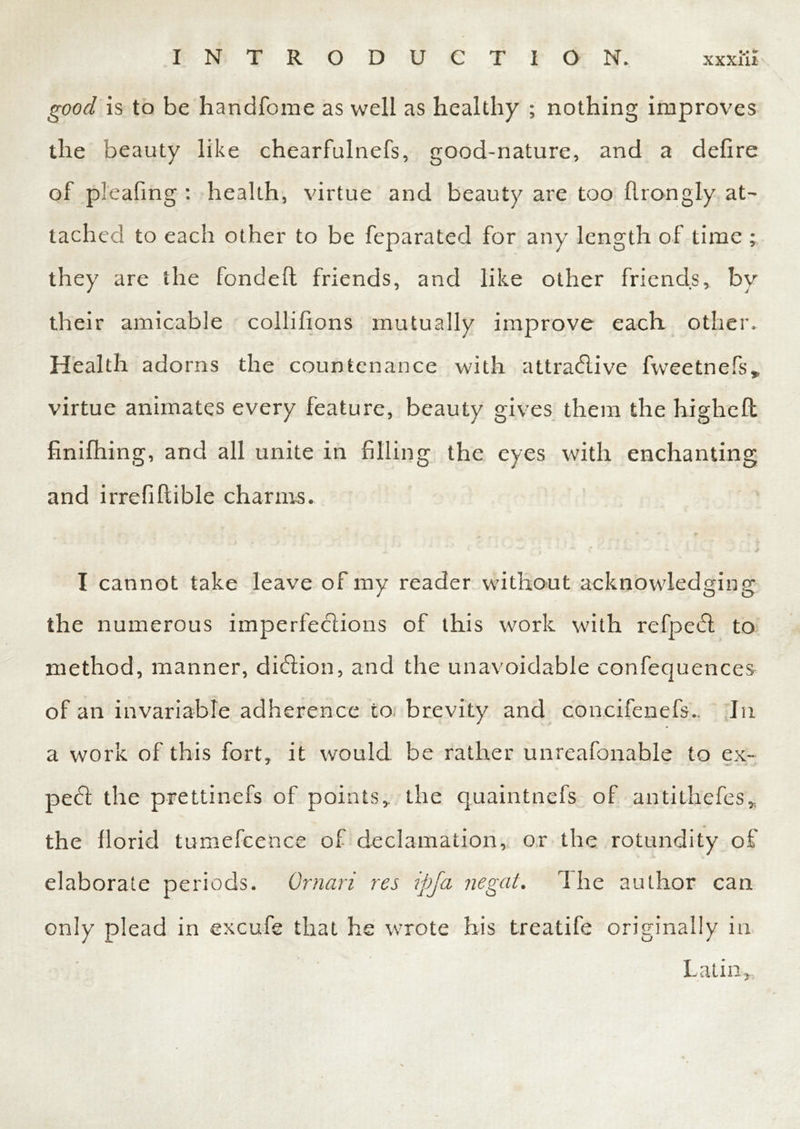 good is to be handfome as well as healthy ; nothing improves the beauty like chearfulnefs, good-nature, and a delire of pleafing : health, virtue and beauty are too flrongly at- tached to each other to be feparated for any length of time ; they are the fondelt friends, and like other friends, by their amicable collifions mutually improve each other. Health adorns the countenance with attractive fweetnefs* virtue animates every feature, beauty gives them the highelt finifhing, and all unite in filling the eyes with enchanting and irrefiltible charms. I cannot take leave of my reader without acknowledging the numerous imperfections of this work with refpedt to method, manner, diCtion, and the unavoidable confequences of an invariable adherence to brevity and concifenefs.. In a work of this fort, it would be rather unreafonable to ex- pert the prettinefs of points, the quaintnefs of antithefes, the florid tumefcence of declamation, or the rotundity of elaborate periods. Omari res ipja negat. The author can only plead in excufe that he wrote his treatife originally in Latin,,