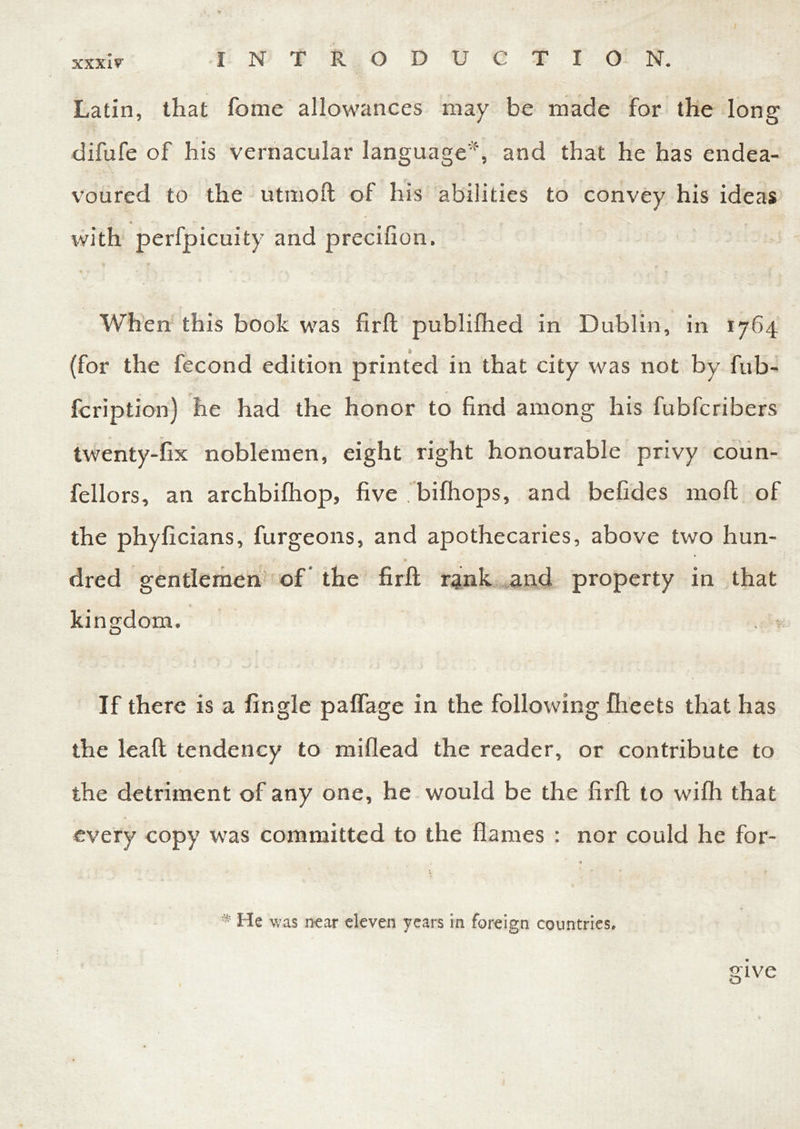 Latin, that fome allowances may be made for the long difufe of his vernacular language*, and that he has endea- voured to the utmoft of his abilities to convey his ideas J.. * - • ... ^ with perfpicuity and precifion. When this book was firft publifhed in Dublin, in 1764 (for the fecond edition printed in that city was not by fub- fcription) he had the honor to find among his fubfcribers twenty-fix noblemen, eight right honourable privy coun- fellors, an archbifhop, five . bifhops, and befides moll of the phyficians, furgeons, and apothecaries, above two hun- dred gentlemen of the firft rank and property in that kingdom. If there is a Angle paflage in the following fheets that has the leaft tendency to miflead the reader, or contribute to the detriment of any one, he would be the firft to wifh that every copy was committed to the flames : nor could he for- * * He was near eleven years in foreign countries. give