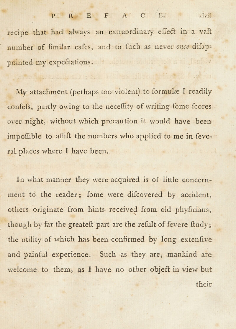 recipe that had always an extraordinary effect in a vaft number of fimilar cafes, and to fuch as never once difap- pointed my expectations. My attachment (perhaps too violent) to formulae I readily confefs, partly owing to the neceffity of writing forne fcores over night, without which precaution it would have been impoffible to affift the numbers who applied to me in feve- ral places where I have been. \ In what manner they were acquired is of little concern- ment to the reader; fome were difcovered by accident, others originate from hints received from old phyficians, temp though by far the greateft part are the refult of fevere ftudy; the utility of which has been confirmed by long extenfive and painful experience. Such as they are, mankind are /■ welcome to them, as I have no other objed in view but their