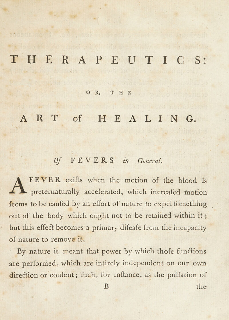 THERAPEUTIC S: OR, THE ART of HEALING. I » ■ , \ / Of FEVERS in General. AF E V E R exifts when the motion of the blood is preternaturally accelerated, which increafed motion feems to be caufed by an effort of nature to expel fomething out of the body which ought not to be retained within it; but this effect becomes a primary difeafe from the incapacity of nature to remove it. By nature is meant that power by which thofe fund ions are performed, which are intirely independent on our own diredion or confent; fuch, for inltance, as the pulfation of B the