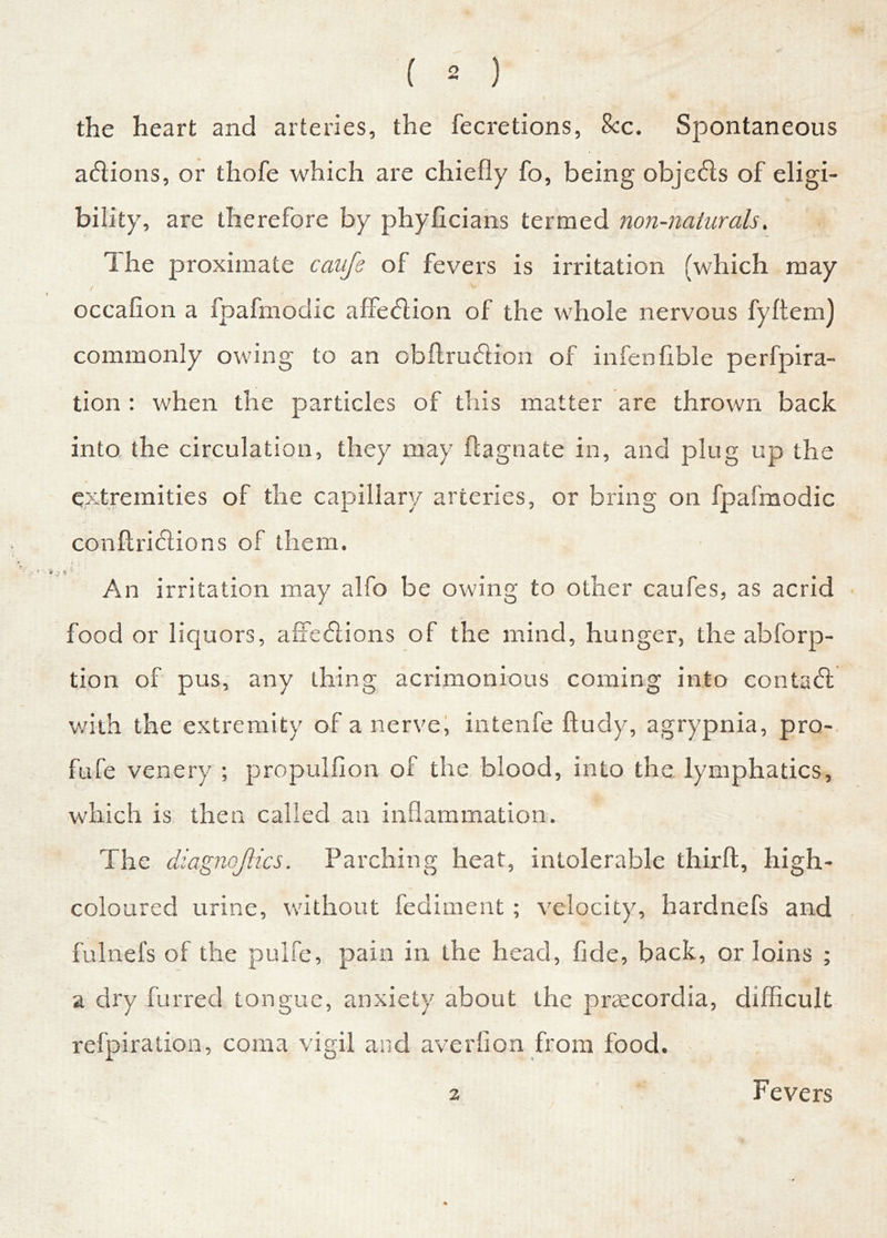 the heart and arteries, the fecretions, 8cc. Spontaneous acflions, or thofe which are chiefly fo, being objects of eligi- bility, are therefore by phyficians termed non-naturals, I he proximate caufe of fevers is irritation (which may ( V ' * — / occafion a fpafmodic affeffion of the whole nervous fyftem) commonly owing to an obflrudion of infen Able perfpira- tion : when the particles of this matter are thrown back into the circulation, they may flagnate in, and plug up the extremities of the capillary arteries, or bring on fpafmodic conftridiions of them. An irritation may alfo be owing to other caufes, as acrid food or liquors, affe<5lions of the mind, hunger, the abforp- tion of pus, any thing acrimonious coming into contact with the extremity of a nerve, intenfe ftudy, agrypnia, pro- fufe venery ; propulfion of the blood, into the lymphatics, which is then called an inflammation. The diagnojlics. Parching heat, intolerable thirft, high- coloured urine, without fediment; velocity, hardnefs and fulnefs of the puife, pain in the head, fide, back, or loins ; a dry furred tongue, anxiety about the praecordia, difficult refpiration, coma vigil and averfion from food. 2 Fevers