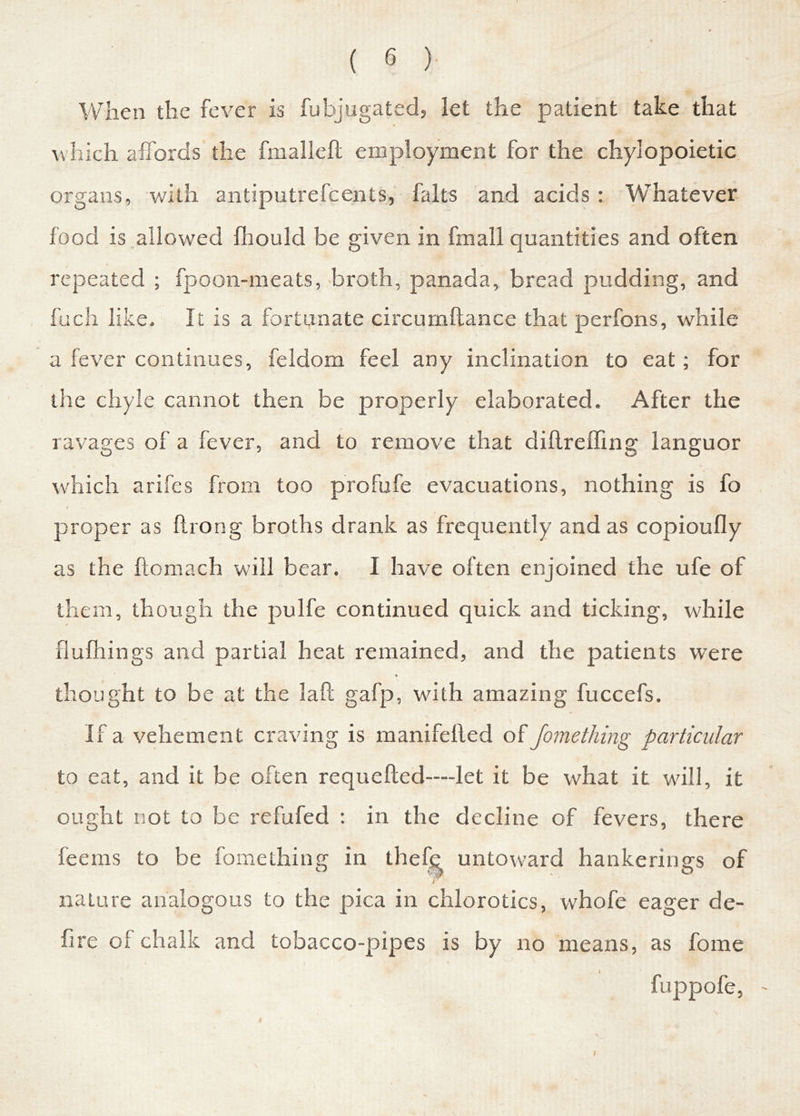 When the fever is fubjugated, let the patient take that which affords the fmalleft employment for the chylopoietic organs, with antiputrefcents, halts and acids: Whatever food is allowed fhould be given in fmall quantities and often repeated ; fpoon-meats, broth, panada, bread pudding, and fuch like. It is a fortunate circumftance that perfons, while a fever continues, feldom feel any inclination to eat; for the chyle cannot then be properly elaborated. After the ravages of a fever, and to remove that diftreffing languor which arifes from too profufe evacuations, nothing is fo proper as ftrong broths drank as frequently and as copioufly as the ftomach will bear. I have often enjoined the ufe of them, though the pulfe continued quick and ticking, while flufhings and partial heat remained, and the patients were thought to be at the laft gafp, with amazing fuccefs. If a vehement craving is manifelled of Jomething particular to eat, and it be often requefted—let it be what it will, it ought not to be refufed : in the decline of fevers, there feems to be fomething in thefe untoward hankerings of r nature analogous to the pica in chlorotics, whofe eager de- fire of chalk and tobacco-pipes is by no means, as fome fuppofe, I