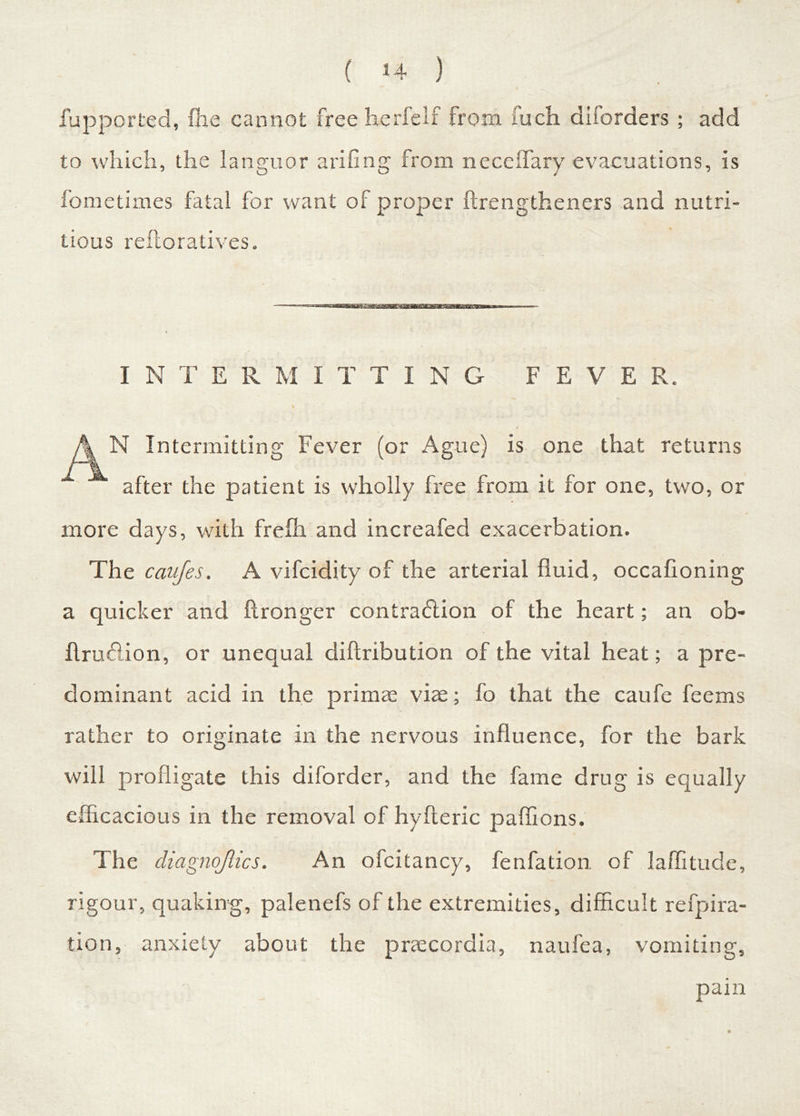 fupported, file cannot free herfelf from fuch diforders ; add to which, the languor arifing from neceffary evacuations, is fometimes fatal for want of proper ftrengtheners and nutri- tious reftoratives. INTERMITTING FEVER. t N Intermitting Fever (or Ague) is one that returns ~ after the patient is wholly free from it for one, two, or more days, with frefh and increafed exacerbation. The caufes. A vifcidity of the arterial fluid, occafioning a quicker and flronger contraction of the heart; an ob- flruCtion, or unequal diftribution of the vital heat; a pre- dominant acid in the primae vise; fo that the caufe feems rather to originate in the nervous influence, for the bark will profligate this diforder, and the fame drug is equally efficacious in the removal of hyfteric paffions. The diagnojlics. An ofcitancy, fenfation of laffitude, rigour, quaking, palenefs of the extremities, difficult refpira- tion, anxiety about the praecordia, naufea, vomiting. pam