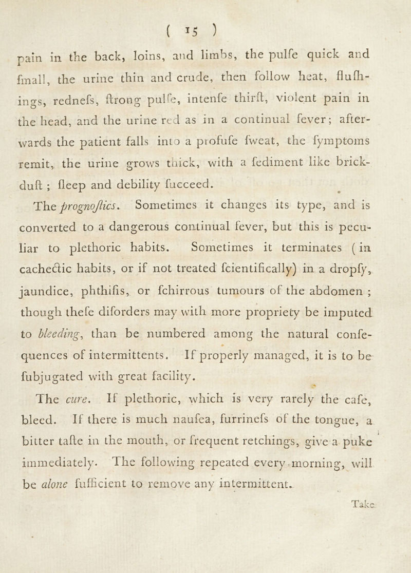 pain in the back, loins, and limbs, the pulfe quick and final!, the urine thin and crude, then follow heat, flu th- ings, rednefs, ftrong pulfe, intenfe third, violent pain in the head, and the urine red as in a continual fever; after- wards the patient falls into a profufe fweat, the fymptoms remit, the urine grows tiaick, with a fediment like brick- duft ; fleep and debility fucceed. The prognojlics. Sometimes it changes its type, and is converted to a dangerous continual fever, but this is pecu- liar to plethoric habits. Sometimes it terminates (in cachectic habits, or if not treated fcientifically) in a dropfy, jaundice, phthihs, or fchirrous tumours of the abdomen ; t though thefe diforders may with more propriety be imputed to bleeding, than be numbered among the mitural confe- quences of intermittents. If properly managed, it is to be fubjugated with great facility. The cure. If plethoric, which is very rarely the cafe, bleed. If there is much naufea, furrinefs of the tongue, a bitter tafte in the mouth, or frequent retchings, give a puke immediately, d he following repeated every .morning, will be alone fufncient to remove any intermittent.