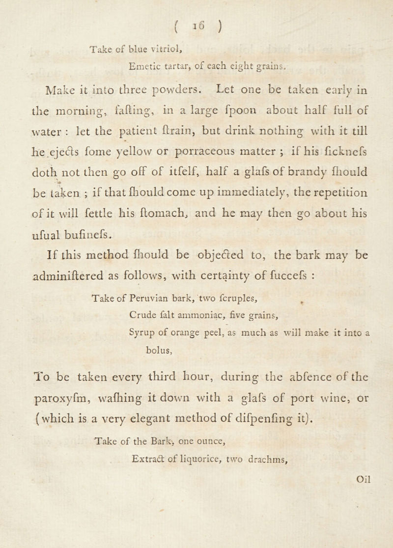 ( >6 ) Take of blue vitriol. Emetic tartar, of each eight grains. Make it into three powders. Let one be taken early in the morning, failing, in a large fpoon about half full of water : let the patient drain, but drink nothing with it till he.ejecls fome yellow or porraceous matter ; if his ficknefs doth not then go off of itfelf, half a glafs of brandy fliould - ;o be taken ; if that fhould come up immediately, the repetition of it will fettle his ftomach, and he may then go about his ufual bufinefs. If this method fliould be objected to, the bark may be adminidered as follows, with certainty of fuccefs : * Take of Peruvian bark, two fcruples. Crude fait ammoniac, five grains. Syrup of orange peel, as much as will make it into a bolus, To be taken every third hour, during the abfence of the paroxyfm, wadiing it down with a glafs of port wine, or (which is a very elegant method of difpendng it). Take of the Bart, one ounce, Extradt of liquorice, two drachms. Oil