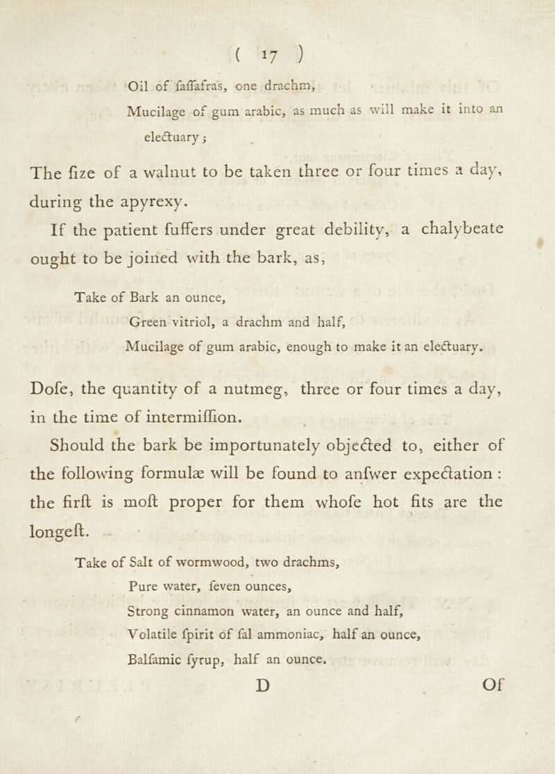 ( >7 ) Oil of faffafras, one drachm. Mucilage of gum arabic, as much as will make it into an eledtuary The fize of a walnut to be taken three or four times a da}', during the apyrexy. If the patient fufifers under great debility, a chalybeate ought to be joined with the bark, as, Take of Bark an ounce, Green vitriol, a drachm and half, Mucilage of gum arabic, enough to make it an eledtuary. Dofe, the quantity of a nutmeg, three or four times a day, in the time of intermiffion. Should the bark be importunately objected to, either of the following formulae will be found to anfwer expectation : the firft is moft proper for them whofe hot fits are the Take of Salt of wormwood, two drachms. Pure water, feven ounces. Strong cinnamon water, an ounce and half. Volatile fpirit of fal ammoniac, half an ounce, Balfamic fyrup, half an ounce. D Of