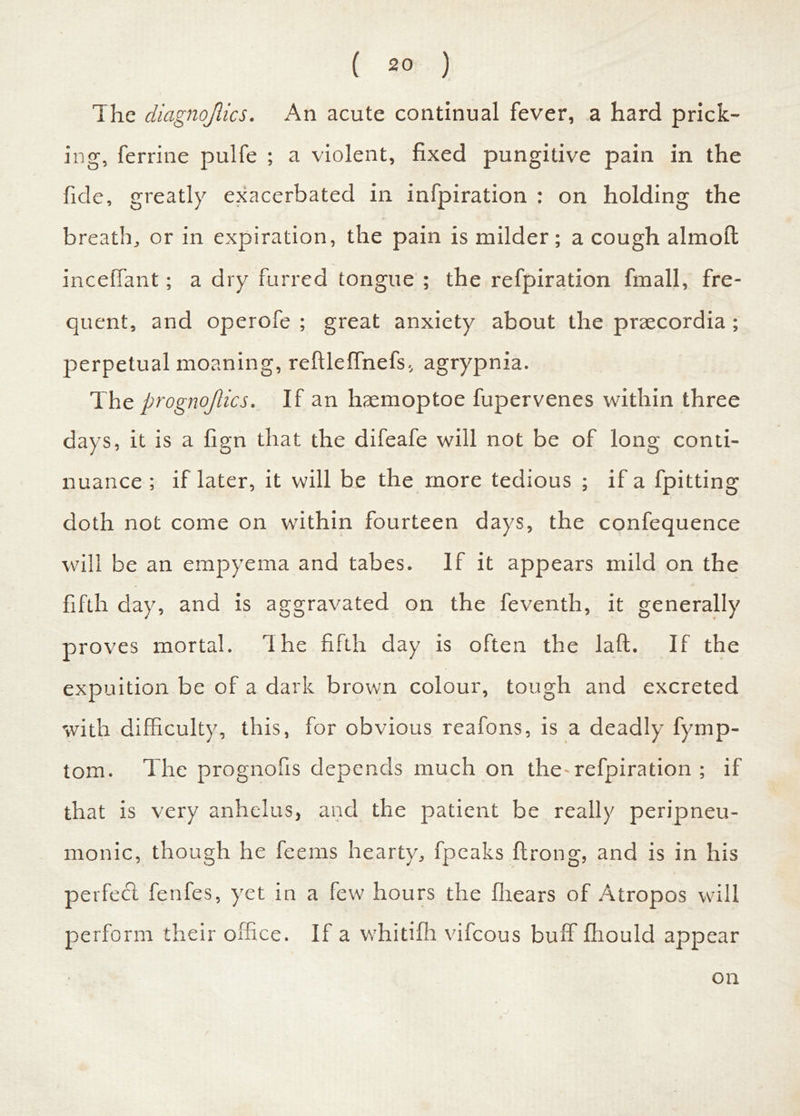 The diagnojiics. An acute continual fever, a hard prick- ing, ferrine pulfe ; a violent, fixed pungitive pain in the fide, greatly exacerbated in infpiration : on holding the breath, or in expiration, the pain is milder; a cough almoft inceffant; a dry furred tongue ; the refpiration finall, fre- quent, and operofe ; great anxiety about the praecordia ; perpetual moaning, reftleffnefs, agrypnia. The prognojlics. If an haemoptoe fupervenes within three days, it is a fign that the difeafe will not be of long conti- nuance ; if later, it will be the more tedious ; if a fpitting doth not come on within fourteen days, the confequence will be an empyema and tabes. If it appears mild on the fifth day, and is aggravated on the feventh, it generally proves mortal. The fifth day is often the laft. If the expuition be of a dark brown colour, tough and excreted with difficulty, this, for obvious reafons, is a deadly fymp- tom. The prognofis depends much on the-refpiration ; if that is very anhelus, and the patient be really peripneu- monic, though he feems hearty, fpeaks ftrong, and is in his perfecl fenfes, yet in a few hours the fiiears of Atropos will perform their office. If a whitifh vifcous buff fhould appear on