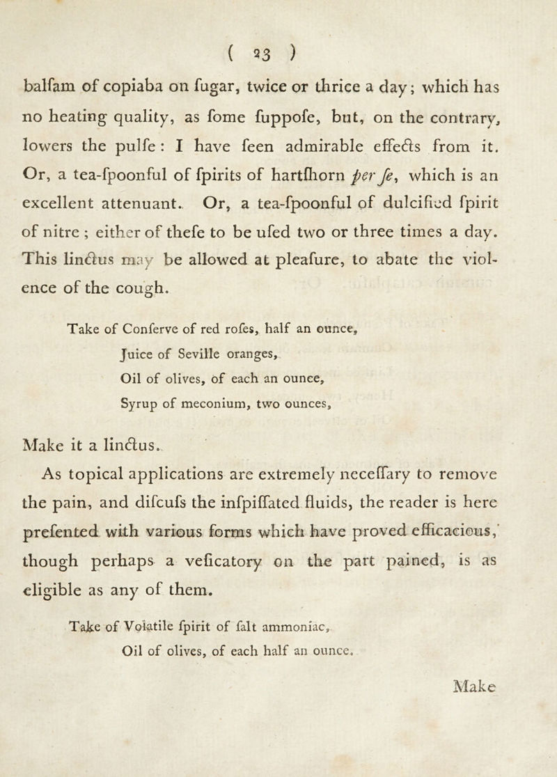 balfam of copiaba on fugar, twice or thrice a day; which has no heating quality, as fome fuppofe, but, on the contrary, lowers the pulfe : I have feen admirable efferis from it. Or, a tea-fpoonful of fpirits of hartfhorn per fe, which is an excellent attenuant. Or, a tea-fpoonful of dulcified fpirit of nitre ; either of thefe to be ufed two or three times a day. This linrius may be allowed at pleafure, to abate the viol- ence of the cough. Take of Conferve of red rofes, half an ounce* Juice of Seville oranges. Oil of olives, of each an ounce. Syrup of meconium, two ounces. Make it a limfius.. As topical applications are extremely neceffary to remove the pain, and difcufs the infpiffated fluids, the reader is here prefented with various forms which have proved efficacious,’ though perhaps a veficatory on the part pained, is as eligible as any of them. Take of Volatile fpirit of fait ammoniac. Oil of olives, of each half an ounce. Make