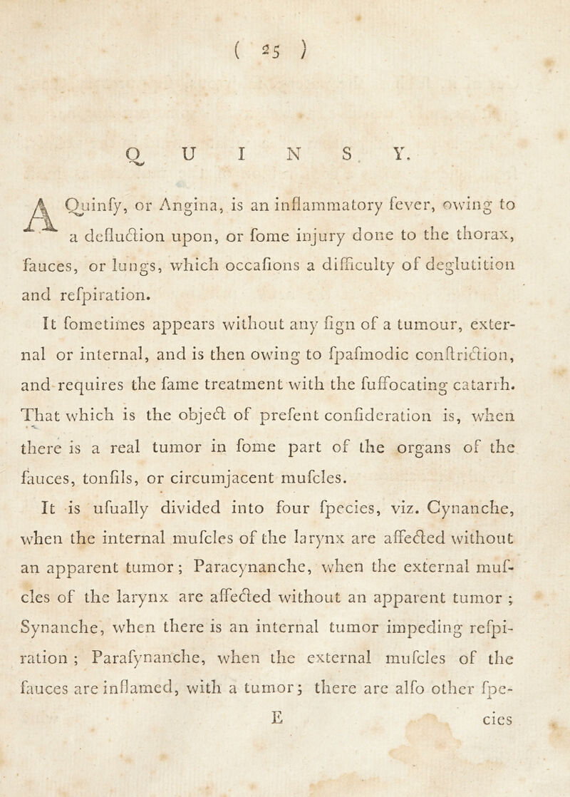 QUINS Y. Ai Quinfy, or Angina, is an inflammatory fever, owing to a deduction upon, or fome injury done to the thorax, fauces, or lungs, which occafions a difficulty of deglutition and refpiration. It fome times appears without any fign of a tumour, exter- nal or internal, and is then owing to fpafmodic conftridlion, and requires the fame treatment with the fuffocating catarrh. That which is the object of prefent confideration is, when there is a real tumor in fome part of the organs of the fauces, tonflls, or circumjacent mufcles. It is ufually divided into four fpecies, viz. Cynanche, when the internal mufcles of the larynx are a deified without an apparent tumor; Paracynanche, when the external muf- cles of the larynx are affeifled without an apparent tumor ; Synanche, when there is an internal tumor impeding refpi- ration ; Parafynanche, when the external mufcles of the fauces are inflamed, with a tumor; there are alfo other fpc- E # cies