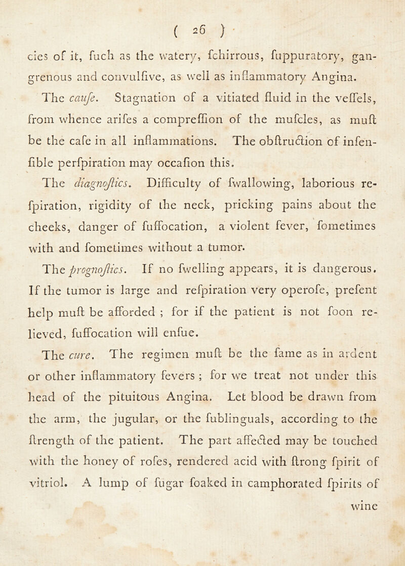 cies of it, fuch as the watery, fchirrous, fuppuratory, gan- grenous and convulfive, as well as inflammatory Angina. The cauje. Stagnation of a vitiated fluid in the veffels, from whence arifes a compreffion of the mufcles, as muft be the cafe in all inflammations. The obftrucftion of infen- fible perfpiration may occafion this. The cliagnojlics. Difficulty of fwallowing, laborious re- fpiration, rigidity of the neck, pricking pains about the , - I cheeks, danger of fuffocation, a violent fever, fometimes with and fometimes without a tumor. Theprognojlics. If no fwelling appears, it is dangerous. If the tumor is large and refpiration very operofe, prefent help muft be afforded ; for if the patient is not foon re- lieved, fuffocation will enfue. The cure. The regimen muft be the fame as in ardent or other inflammatory fevers ; for we treat not under this head of the pituitous Angina. Let blood be drawn from the arm, the jugular, or the fublinguals, according to the flrength of the patient. The part affefted may be touched with the honey of rofes, rendered acid with ftrong fpirit of vitriol. A lump of fugar foaked in camphorated fpirits of wine