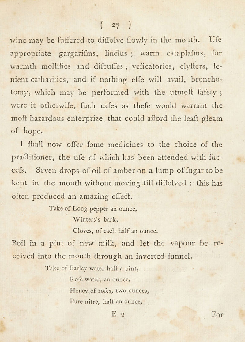 wine may be differed to diffolve fiowly in the mouth. Ufc appropriate gargarifms, liinfius ; warm cataplafms, for warmth mollifies and difcuffes ; veficatorics, clyfters, le- nient catharitics, and if nothing elfe will avail, broncho- tomy, which may be performed with the utmoft fafety ; were it otherwife, fuch cafes as thefe would warrant the moll hazardous enterprize that could afford the lead gleam of hope. I fhall now offer fome medicines to the choice of the praflitioner, the ufe of which has been attended with fuc- cefs. Seven drops of oil of amber on a lump of fugar to be kept in the mouth without moving till diffolved : this has often produced an amazing effecfi. Take of Long pepper an ounce, Winters’s bark. Cloves, of each half an ounce. Boil in a pint of new milk, and let the vapour be re- ceived into the mouth through an inverted funnel. Take of Barley water half a pint, Rofe water, an ounce. Honey of rofes, two ounces. Pure nitre, half an ounce, E 2 s For