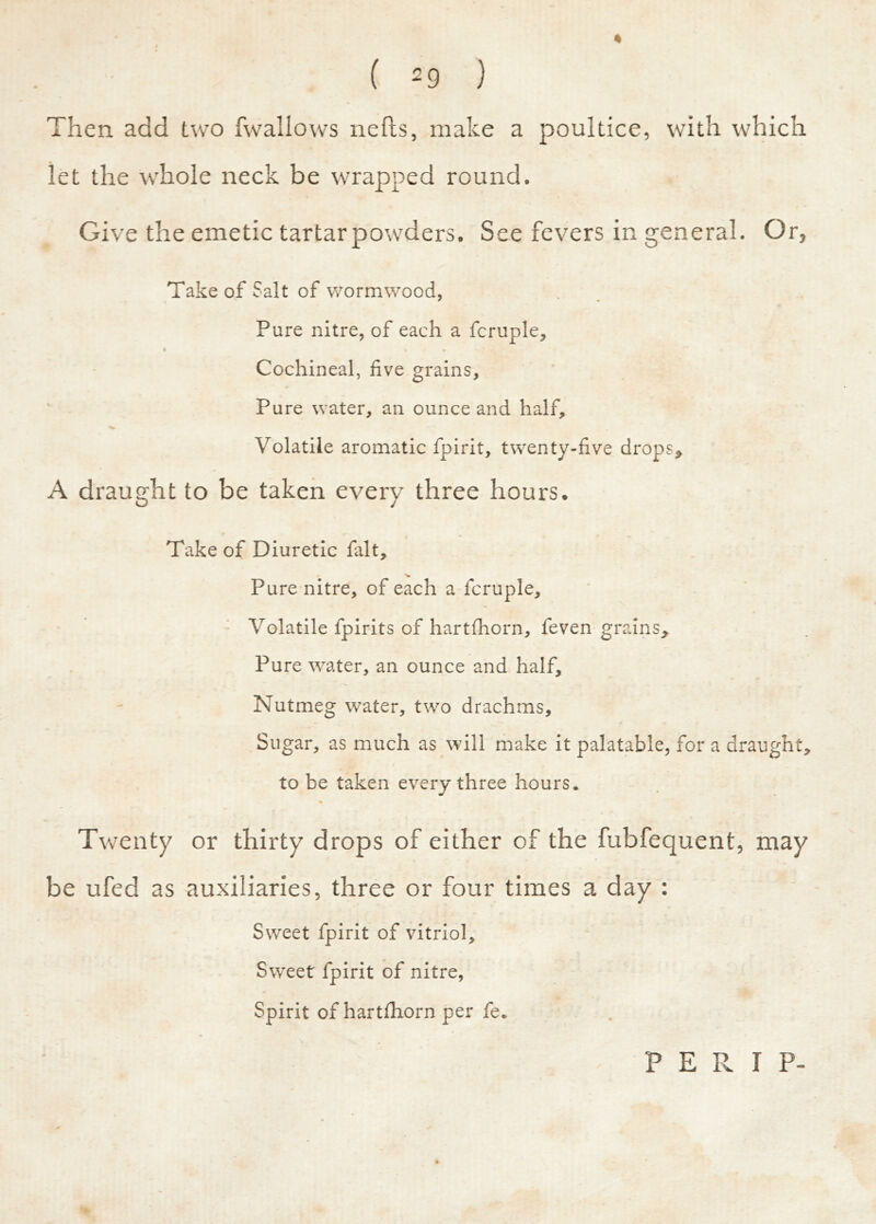 * • ( 29 ) Then add two fwallows nehs, make a poultice, with which let the whole neck be wrapped round. Give the emetic tartar powders. See fevers in general. Or, Take of Salt of wormwood, Pure nitre, of each a fcruple. Cochineal, five grains. Pure water, an ounce and half. Volatile aromatic fpirit, twenty-five drops, A draught to be taken every three hours. Take of Diuretic fait, V Pure nitre, of each a fcruple. Volatile fpirits of hartfhorn, feven grains. Pure water, an ounce and half. Nutmeg water, two drachms. Sugar, as much as will make it palatable, for a draught, to be taken every three hours. % Twenty or thirty drops of either of the fubfequent, may be ufed as auxiliaries, three or four times a day : Sweet fpirit of vitriol. Sweet fpirit of nitre, Spirit of hartfhorn per fe. PERI P-