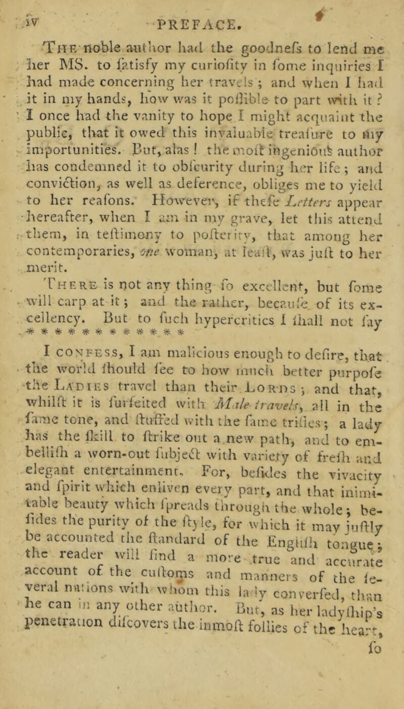 TPTE noble author had the goodnefs to lend me 3ier MS. to latisfy my curiofity in Tome inquiries I had made concerning her travels ; and when I had it in my hands, liow was it pojlible to part wth it ? ' I once had the vanity to hope I might acquaint the public, that it owed this invaluable treai'ure to my importunities. I3ut, alas! the molt ingenious author has condemned it to oblcurity during her life; and conviction, as well as deference, obliges me to yield to her reafons. However, if thefe Letters appear hereafter, when I am in my grave, let this attend : them, in teflimony to poftetiry, that among her contemporaries, one woman, at icait, was jult to her merit. rppF.RE is not any thing To excellent, but feme • will carp at it; and the rather, becaide, of its ex- cellency. But to fuch hypercritics I lhall not lay I CONFESS, I am malicious enough to defire, that . the world Ihould fee to how much better purpofe the Ladies travel than their Lords ; and that, whilft it is lurfeited with Male travels^ all in the fame tone, and Huffed with the fiime trillcs; a lady has the Ikill to ftrike out a new path, and to em- bellifli a worn-out fubjeff with variety of freih and elegant entertainment. For, befKles the vivacity and fpirit which enliven every part, and that inimi- table beauty which Ipreads through the whole; be- lules the purity of the Hjle, for which it may iuffly be accounted the ftandard of the Enghlli tonsue • the reader will imd a more true and accurate account of the cuHo^is and manners of the ie- yeral nations wiilx whom this la iy converfed, than > he can m any other author. But', as her ladylhip’s penetration ddcovers the inmoft follies of the heart. Vo*