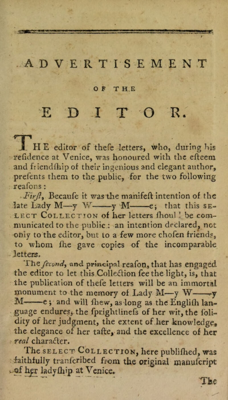 ADVERT I-S-E MEN.T Of TH.E E D -I T O R. TT H E editor of thefe letters, who, during his refidence at Venice, was honoured with the efteem and fiiendihip of their ingenious and elegant author, prefents them to the public, for the two following reafons; Becaufe it was the manifeft intention of the late Lady M—y W y M e; that this se- lect Collection of her letters Ihoul ! be com- municated to the public,: an intention declared, not only to the editor, but to a few more chofen friends, to whom fhe gave copies of the incomparable - letters. The fevutid^ an-d prmclpal reafon, that has engaged the editor to let this Colle(flion fee the light, is, that the publication of thefe letters will be an immortal monument to the memory of Lady M—y W ry M e; and will ftiew, as long as the Englifli lan- guage endures^ the fprightlincfs of her wit, the foli- dity of her judgment, the extent of her knowledge, the elegance of her tafte, and the excellence of her real charafter. The SELECT Collection, here publifhed, was ‘ faithfully tranferibed from the original manufeript L.of ladyfliip at Venice,