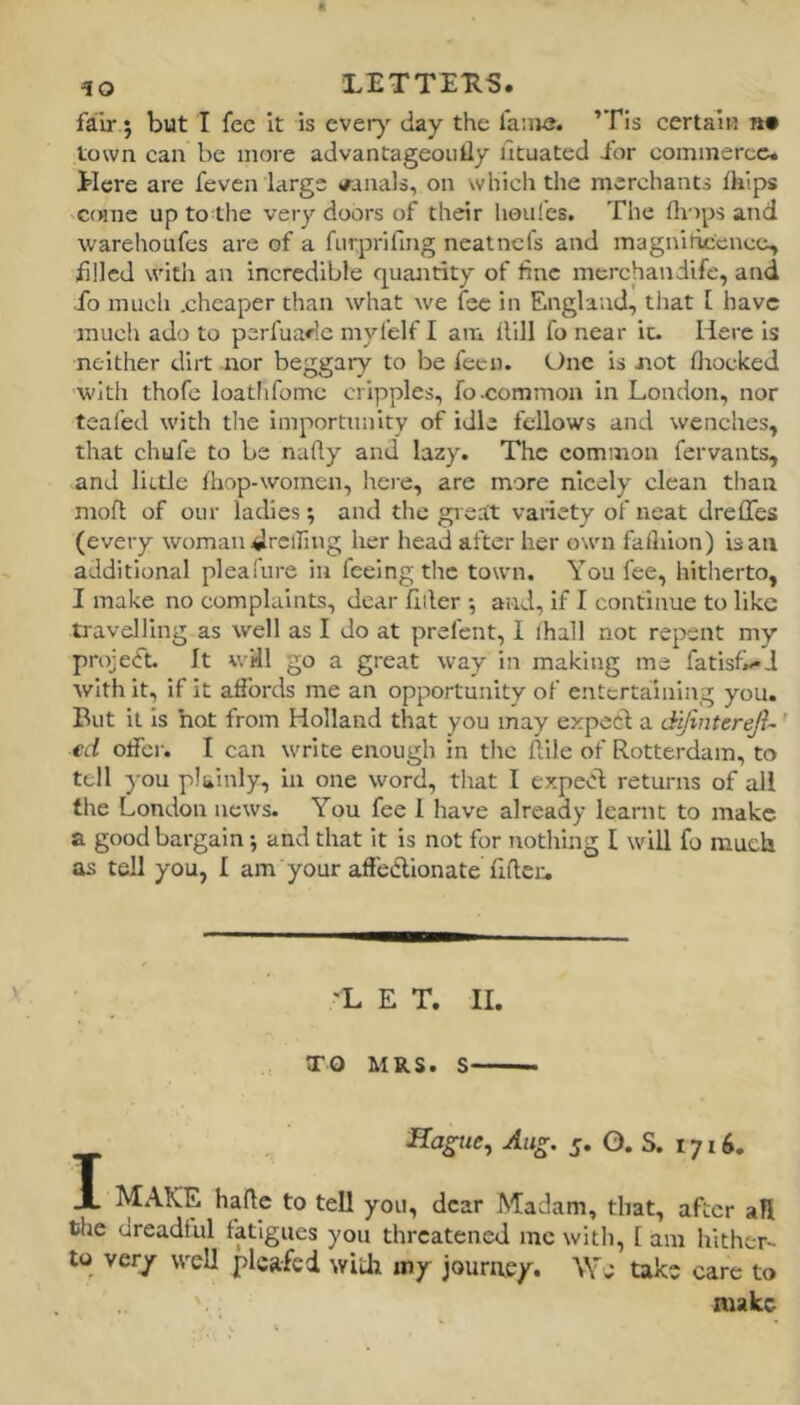 fair; but I fee It is ever)' day the fa:iK?. ’Tis certain «• town can be more advantageoiiily fituated i'or commerce. Here are feven large <fanals, on which the merchants ihips 'Coiiie up to the very doors of their houlcs. The fliops and warehoufes are of a furpriling neatnefs and magnilic'cncc, iillcd with an incredible quaJitity of fine merchandife, and fo much .cheaper than what we fee in England, that [ have much ado to perfuadc myl'elf I am Hill fo near it. Here is neither dirt nor beggary to be fecn. One is not fliocked with thofe loatlifomc cripples, fo-common in London, nor teafed with the importunity of idle fellows and wenches, that chufe to be naHy and lazy. The common fervants, and little Ihop-womcn, hei'e, are more nicely clean tlian mofl; of our ladies; and the greait variety of neat dreffes (every woman drclfing her head after her own fafluon) is an additional pleafure in feeing the town. You fee, hitherto, I make no complaints, dear filler •, and, If I continue to like travelling as well as I do at prefent, I lhall not repent my project. It will go a great way In making me fatisfx-J with it, if it affords me an opportunity of entertaining you. But it is hot from Holland that you may expect a difinterejl- ' ed otfer. I can write enough in tlic Aile of Rotterdam, to tell you plainly, in one word, that I expecl returns of all tlie London news. You fee 1 have already learnt to make a good bargain; and that it is not for nothing I will fo much as tell you, I am your afiedllonate fiflcr. ■L E T. 11. TO MRS. S Ha^ue, Aug. j. O. S. 1716. 1 MAKE hade to tell you, dear Madam, that, after all the dreadful fatigues you threatened me with, [ am hither- to very well plcafed wid; my journey. We take care to make