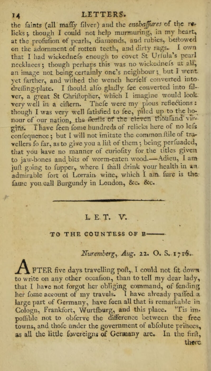 the faints (all mafly filver) and the enahajfures of the licks 'y thougli I could not help murmuring, in my heart, at the profufion of pearls, diamonds, and rubies, bellowed on the adornment of rotten teeth, and dirty rags^ I own that I had wickednefs enough to covet St Urlula’s pearl necklaces; though perhaps this was no wickednels at all, an image not being certainly one’s neighbour y but I went yet farther, and wilhed the wench herfelt converted into, drelfing-plate. I fhould. alio gladly fee converted into fil- ler, a great St Ghriflopher, which I imagine would look, very well in a eiftern. Thefe were my pious reflections : though I was very well fatisfied to fee, piled up to the 1^ nour of our nation, th® fktrils tsT the eleren tliftufand vir-- gitw. Thave feen fome hundreds of relicks here of no lefs confecjucnce 5 but I will not imitate the common flile of tra- vellers fo far, as to give you a lill ot them •, being perfuaded, that you have no manner of curiofity for the titles given to jaw-bones and bits of worm-eaten wood.—Adieu, I am jufl going to fupper, where. I (hall drink your health iu an admirable fort ol Lorrain wine, which I am fure is tlic- famc you. call Burgundy in London, &c. &c. LET. \r. TO THE COUNTESS OF B Nuremberg^ Aug. 22. O. S. A FTER five days travelling pod, I could not fit dowm to write on any otlier occafion, than to tell my dear lady, that I have not forgot her obliging command, of feiidin her fome account of my travels. I have already paffed large part of Germany, have feen all tlrat is remarkable in Cologn, Frankfort, Wurtfburg, and tlfis place. ’Tis im- pofllble not to obferve the difference between the free towns, and thofe under the government of abfolute princes, as all tlxc litde foverclgns of Geriuaixy are. In the fird, fi cq