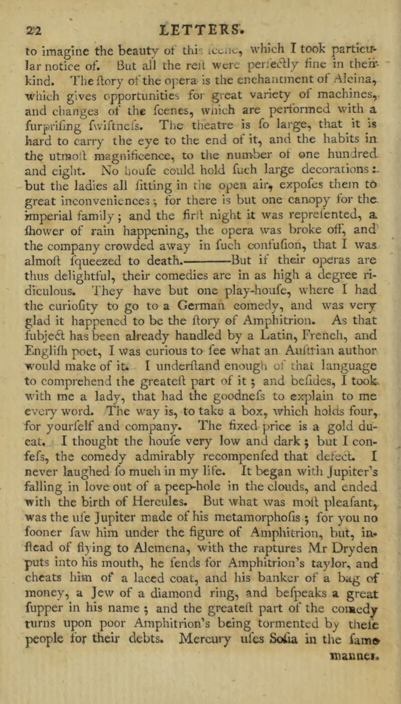 to imagine the beauty ot this which I took particir- lar notice of. But all the re)I were pei iecby fine in their- kind. The ftory of the ojxra is the enchantment of AJcina, which gives opportunities for great variety of machines, and changes of the feenes, wnich are performed with a furprillng fwiftnefs. The theatre is fo lai’ge, that it is hard to carry the eye to the end ot it, and the habits in the utnjoll magnificence, to the nunrber ot one hundred and eight. No houfe could hold futh large decorations but the ladles all lltting in the open alr^ expofes thon to great inconveniences *, for there is but one canopy tor the. imperial family; and the firll night it was reprelented, a thower of rain happening, the opera was broke off, and the company crowded away in fuch contufion, that I was almoft fqueezed to death. But if their ojxuas ai-e thus delightful, their comedies are in as high a degree ri- diculous. They have but one play-houfe, where I had the curioGty to go to a German comedy, and was very- glad it happened to be the Ao)-y of Amphitrion. As that fubjedl has been already handled by a Latin, French, and Englifii poet, I was curious to fee what an Aui'tl iair author ■vi'ould make of it. I underftand enough of that language to comprehend the greateft part of it; and behdes, I took- with me a lady, that had the goodnefs to explain to me every word. The w'ay is, to take a box, which holds four, for yourfelf and company. The fixed price is a gold du- cat. I thought the houfe very low and dark; but I con- fefs, the comedy admirably recompenfed that defect. I never laughed fo much in my life. It began with Jupiter’s falling in love out of a peep-hole in the clouds, and ended with the birth of Hercules. But what was molt pleafant, was the ufe Jupiter made of his metamorphofis ; for you no fooner faw him under the figure of Amphitrion, but, in. Head of flying to Alcmena, with tlie raptures Mr Dryden puts into his mouth, he fends for Amphitrion’s taylor, and cheats him of a laced coat, and his banker of a bag of money, a Jew of a diamond ring, and befpeaks a great fupper in his name 5 and the greateft part of the comedy turns upon poor Amphitrion’s being tormented by tlielie people for their debts. Mercui-y ufes Sofia in the fam* mannei.