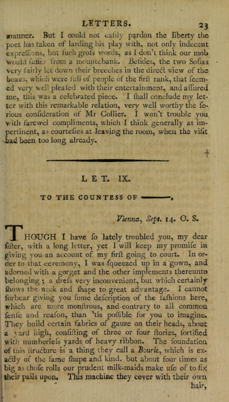 nanner. But I cDiild not caiily pardon the liberty tlic poet has taken of larding his play with, not only indecent expre'Iions, but luchgrol's words, as 1 don’t think our mob v/ouUl feiicr from a mountebank. Belides, the two Soflas very 1 airly let down their breeches in the direct view of the boxes, which were lull of people of the rirh rank, that feem- ed vciy well pleafed with their entertainment, and afl'ured me, this was a celebrated piece. I fhall conclude my let- ter with this remarkable relation, very well worthy the fe- rious confideration of Mr Collier. I won’t trouble you with farewel compliments, which I think generally as im- pertinent, as courtefies at leaving the room, when the vifit bad been too long already. 4 LET. IX. TO THE COUNTESS OF ——, Vienna^ Sept. 14. O. S. HOUGH I have fo lately troubled you, my dear filler, with a long letter, yet I will keep my promife in giving you an account of my firll going to court. In or- der to that ceremony, 1 was fqueezed up in a gown, and adorned with a gorget and the other implements thereunto belonging ; a drefs very inconvenient, but which certainly fliows the neck and lhape to great advantage. I cannot forbear giving you fome defeription of the falhlons here, which are more monllrous, and contrary to all common fenfe and reafon, than ’tis poflible for you to imagine. They build certain fabrics of gauze on their heads, about a tard liigh, confiding of three or four dories, fortified with numberiefs yards of heavy ribbon. The foundation of tnis firutlure is a thing they call a Bourk^ which is ex- adlly of the fame lhape and kind, but about four times as big as thofe rolls our prudent milk-maids make ufe of to fix their pails upon. This machine they cover witli their own