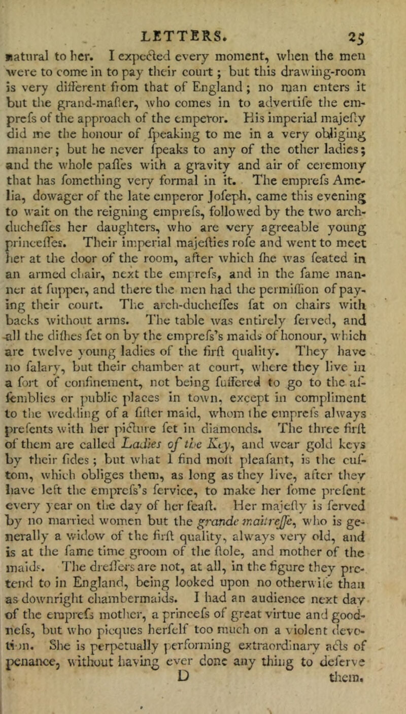 jsatnral to lier. I expected every moment, when the men were to come m to pay their court ; but this drawing-room is very dilferent from that of England; no man enters it but die grand-mafier, who comes in to adveriifc the cm- prefs of the approach of the emperor. Kis imperial majefiy did me the honour of fpeaking to me in a very obliging manner; but he never fpeaks to any of the other ladies; and the whole pafl'es with a gravity and air of ceremony that has fomething very formal in it. The emprefs Ame- lia, dowager of the late emperor Jofeph, came this evening to wait on the reigning emprefs, followed by the two aich- duchefles her daughters, who are very agreeable young princefTes. Their imperial majefties rofe and went to meet her at the door of the room, after which flie was feated in an armed chair, next the em| refs, and in the fame man- ner at flipper, and there the men had the permiflion of pay- ing their court. Tlie arch-duchefTes fat on chairs with backs without arms. The table was entirely fervecl, and -all the diflies fet on by the emprefs’s maids of honour, wl.ich arc twelve }oting ladies of the tirft quality. They have no falary, but their chamber at court, where they live in a fort of confinement, not being futfered to go to the al- femblies or public places in town, except in compliment to the wedding of a filler maid, whom the emprefs always prefents with her piiRure fet in diamonds. The three hdl of them are called Ladies of the Kty^ and wear gold kevs by their fides; but what 1 find molt pleafant, is the ciif- tom, which obliges them, as long as they live, after they have left the eniprefs’s fervice, to make her fomc prefent every year on tlic day of her feafl. Her majefly is ferved by no niarvled w’omcn but the grande mahrejfe^ who is ge- nerally a widow of the firft quality, always veiy old, and is at the fame time groom of the hole, and mother of the maids. The drellcrsare not, at all. In the figure they pre- teml to in England, being looked upon no otherwife than as downright chambermaids. I had an audience next day of the emprefs mother, a princefs of great virtue and good- nefs, but who picqties herfelf too much on a violent devo- ti in. She is perpetually performing extraordinaiy adls of jjenance, wititout iiaving ever done any tiling to deferve D tlicm.