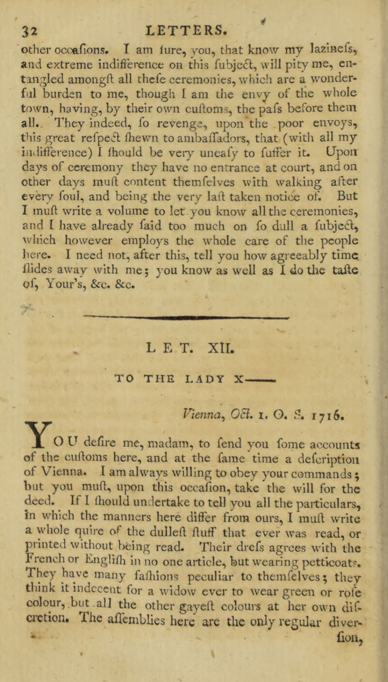 other ocoftfions. T am lure, you, that know my Jazlnefs, and extreme indifference on this fubjefl, will pity me, en- tangled amongft all thcfe ceremonies, whicli are a wonder- ful burden to me, though I am tlie envy of the whole town, having, by their own cuftoms, the pafs before them all.. They indeed, fo revenge, upon the poor envoys, this great refpevft Ihewn to ambaffadors, that (with all my indifference) I Ihould be very uneafy to fuffer it. Upon days of ceremony they have no entrance at court, and on other days muft content themfelves with walking after every foul, and being the very laft taken notice of. But I muft write a volume to let you know all the ceremonies, and I have already faid too much on fo dull a fubjciff, \vhich however employs the whole care of the people here. I need not, after this, tell you how agreeably time Hides away with me; you know as well as 1 do tlie tafte of, Your’s, &c. &c. LET. XII. TO THE LADY X Vienna^ Ocl. i. O. S. 1716. O U defirc me, madam, to fend you fome accounts of the culloms here, and at the fame time a defcriptioii of Vienna. I am always willing to obey your commands ; but you muft, upon this occafion, take the will for the deed. If I Ihould undertake to tell you all the particulars, in which the manners here differ from ours, I muR write a whole quire of the dullefl; fluff that ever was read, or printeil without being read. Their drefs agrees with the French or Englifli in no one article, but wearing petticoats. They have many fafliions peculiar to themfelves; they think it indecent for a widow ever to wear green or rofe colour, but all the other gayefl; coloui-s at her own dif- cretion. The aflcniblies here arc the only regular diver- * lioii,