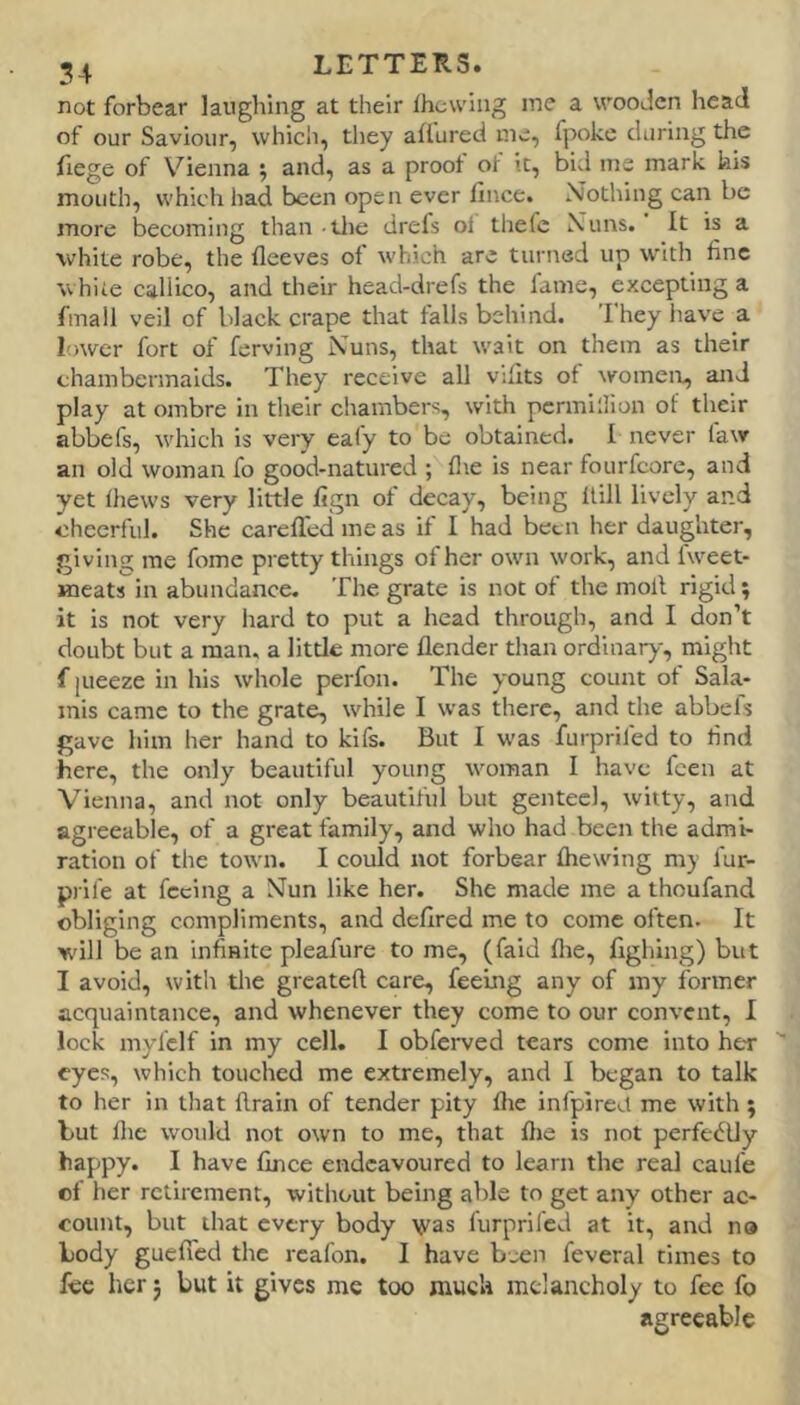 not forbear laughing at their Ihcwing me a wooJcn head of our Saviour, which, they affured me, fpoke during the fiege of Vienna and, as a proot ot it, bid me mark kis mouth, which had been open ever fince. Nothing can be more becoming than tlie drefs oi thefc Nuns. It is a white robe, the fleeves ot which are turned up with fine white callico, and their head-drefs the fame, excepting a fmall veil of black crape that falls behind. They liave a lower fort of ferving Nuns, that wait on them as their chambermaids. They receive all viflts of women, and play at ombre in their chambers, with pcrmillion of their abbefs, wdiich is very ealy to be obtained. I never faw an old woman fo good-natured ; flie is near foiirfcore, and yet thews very little fign of decay, being Hill lively and cheerful. She carefled me as if I had been lier daughter, giving me fome pretty things of her own work, and fweet- meats in abundance. The grate is not of the moll rigid; it is not very liard to put a head through, and I don’t doubt but a man. a little more flender than ordinary, might f pieeze in his whole perfon. The young count of Sala- inis came to the grate, while I was there, and the abbefs gave him her hand to kifs. But I was furprifed to lind here, the only beautiful young woman I have feen at Vienna, and not only beautiful but genteel, witty, and agreeable, of a great family, and who had been the admi- ration of the town. I could itot forbear fhewing my fur- prife at feeing a Nun like her. She made me a thoufand obliging compliments, and deflred me to come often. It will be an infinite pleafure to me, (faid Hie, Iighing) but I avoid, with the greatefl care, feeing any of my former acquaintance, and whenever they come to our convent, I lock mylclf in my cell. I obferved tears come into her eyes, which touched me extremely, and I began to talk to her in that llrain of tender pity flie infpired me with ; but Ihe would not own to me, that flie is not perfedlly happy. I have fince endeavoured to learn the real caufe of her retirement, without being able to get any other ac- count, but that every body \yas furprifed at it, and no body gueffed the rcafon. I have been feveral times to fee her 5 but it gives me too muck melancholy to fee fo agreeable