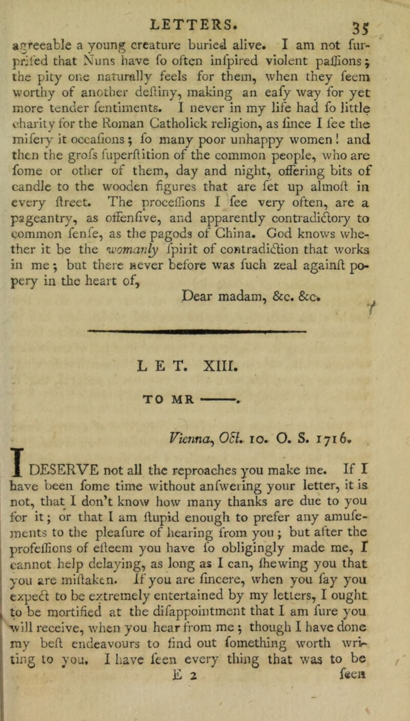 agreeable a young creature buried alive. I am not fiir- priled that Nuns have fo often infpired violent paljions; the pity one naturally feels for them, when they feem wortiiy of another defliny, making an eafy way for yet more tender fentiments. I never in my life had fo little i-.harity for the Roman Catholick religion, as lince I fee the mifeiy' It occafions ; fo many poor unhappy women ! and then the grofs fuperllition of the common people, who are feme or other of them, day and night, offering bits of candle to the wooden figures that are fet up almoft in every ftreet. The procellions I fee veiy often, are a pageantry, as offenfive, and apparently contradidlory to common fenfe, as the pagods of China. God knows whe- ther it be the ’womanly fpirit of contradidtion that works in me; but there never before was fuch zeal againft po- pery in the heait of. Dear madam, &c. &c. LET. xiir. TO MR . Vienna^ 051^ lo. O. S. 1716. X DESERVE not all the reproaches you make me. If I have been fome time without anfweiing your letter, it is not, that I don’t know how many thanks are due to you for it; or that I am llupid enough to prefer any amufe- ments to the pleafure of hearing from you ; but alter the profelfions of elleem you have fo obligingly made me, I cannot help delaying, as long as I can, Ihewing you that vou are millaken. If you are fincere, when you fay you exped to be extremely entertained by my letters, I ought to be mortified at the difappointment that I am fure you ■svlll receive, when you hear from me; though 1 have done my bell endeavours to find out fomething worth wri- ting to you. I have feen every thing that was to be E 2 fiien