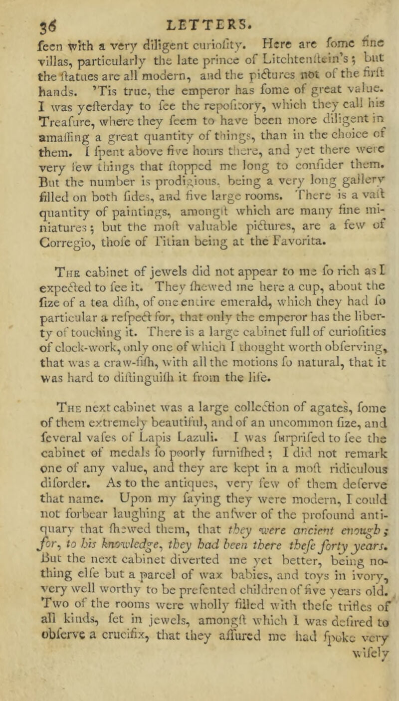 fccn ^Ith a very diligent curiollty. Here are feme fine villas, particularly the late prince of Litchtenltein’s; but the ftatiies are all modern, and the pidurcs not of the firit hands. ’Tis true, the empjeror has fome of great value. I was yefterday to fee the repofitory, which they call his Treafure, wlierc they feem to have been more diligent in amalling a great quantity of things, than in the choice of them. I fpent above five ho;irs there, and yet there were very lew tilings that flopped me long to conuder them. But the number is prodigious, being a very long gallery filled on both fides, and five large rooms. There is a vail quantity of paintings, amongil which are many fine mi- niatures ; but the mofl valuable pidlures, arc a few of Corregio, thole of ritian being at the Favorita. The cabinet of jewels did not appear to me fo rich as I expedled to fee it. They fhewed me here a cup, about the fizeof a tea dilli, of one enure emerald, which they had lo particular a rcfpeild for, that only the emperor has the liber- ty oi'touching it. There is a large cabinet full of curiofities of clock-work, only one of which I tliought worth obferving, that was a craw-fifh, with all the motions fo natural, that it was hard to ciillinguilh it from the life. The next cabinet was a large collection of agates, fome of them extremely beautiful, and of an uncommon fize, and feveral vafes of Lapis Lazuli. I was fwrprifed to fee the cabinet of medals fo poorly furnifhed •, I did not remark one of any value, and they are kept in a mofl ridiculous diforder. As to the antiques, very few of them deferve that name. Upon my faying they were modern, 1 could not forbear laughing at the anfwerof the profound anti- quary that (hewed them, that they were ancievt aiottgb; for^ to his knoxi’led^e^ they had been there thefe forty years. But the next cabinet diverted me yet better, being no- thing clfe but a parcel of wax babies, and toys in ivory, very well worthy to be prefented children of five years old. Two of the rooms were wholly filled with thefe tritlcs of all kinds, fet in jewels, amongft which 1 was delired to oblcrve a crucifix, that they afliircd me had f]'>oke very N\ife1v 4