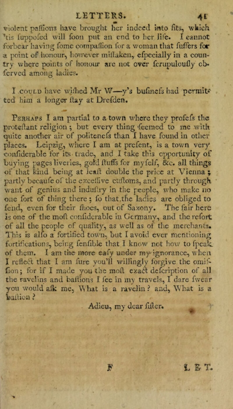 violent pafllons have brought her Indeed Into fits, wkich ’tis luppol'ed will foon put an end to her life. I cannot forbear having fome companion for a woman that fufTers for a point of honour, however millaken, efpeclally In a coun- try where points of hoiioiu' arc not over fcrupuloufly cb- ferved among ladies. I COULD have wjilied Mr W—y’s buflncfs had permit* ted him a longer flay at Drefden. Perhaps I am partial to a town where they profels the protedant religion ; but every thing feemed to me with quite anotlrer air of polittnefs than 1 have found in other places. Leipzig, where I am at prefent, is a town very confiderable for its trade, and I take this opportunity of buying pages liveries, gold duffs for myfelf, &c. all things of that kind being at lead double the price at Vienna ; partly becaufe of the excelllve cufloms, and partly through w'ant of genius and Indudry in the people, who make no one fort of thing there ; fo that .the ladies are obliged to fend, even for their fiioes, out of Saxony. The fair here is one of the mod confiderable in Germany, and the refort of all the people of quality, as well as of the merchants. This is alio a fortified town, but I avoid ever mentioning fortifications, being fcnfible that I know' not how to fpealc of them. I am the more eafy under my-ignorance, when I reficcl that I am lure you’ll w'illingly forgive the omif- fion; for if I made you the mod. exadt defeription of all the ravelins and ballions I J’ee in m\ travels, I dare fwear you would afk me, Vi hat Is a ravelin ? and, What is a badion ? Adieu, my dear fider. F L & T.