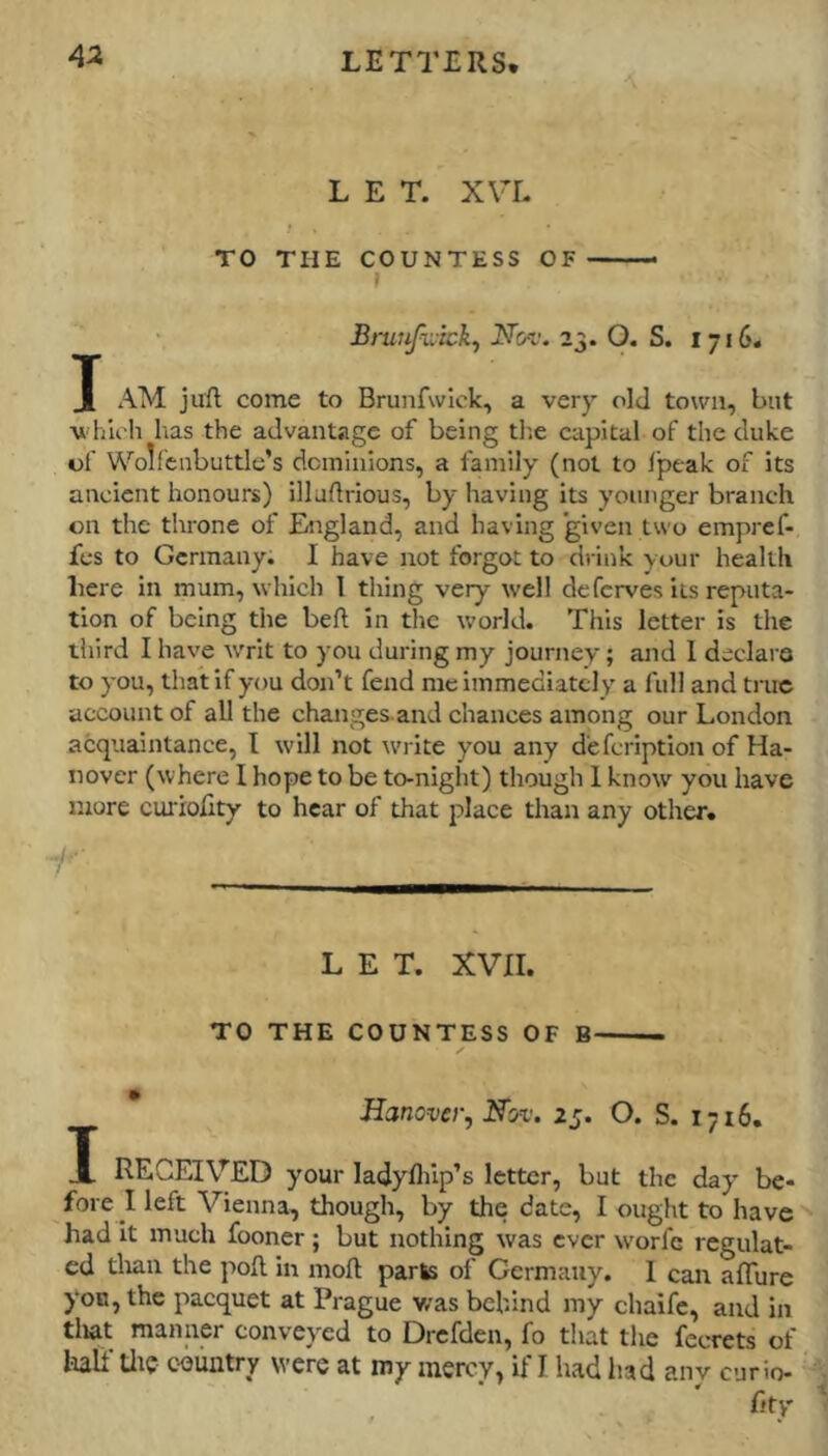 LET. XVL f TO THE COUNTESS OF— f ‘ Brunfiltck, Nov. 23. O. S. 1716. J AM juft come to Brunfwlok, a very old town, but whlcli has the advantage of being tlie capital of the duke of Wolfcnbuttle’s dominions, a family (not to Ipeak of its ancient honours) illaftrious, by having its younger branch on the throne of England, and having given two empref- fes to Germany. I have not forgot to drink your health here in mum, which 1 thing very well deferves its reputa- tion of being the beft in the world. This letter is the tliird I have writ to you during my journey; and I declare to you, that if you don’t fend me immediately a full and true account of all the changes and chances among our London acquaintance, I will not write you any d'efcriptlon of Ha- nover (where 1 hope to be to-night) though 1 know you have more curiolity to hear of that place than any other, r LET. XVII. TO THE COUNTESS OF B ✓ Hanover, Nov. 25. O. S. 1716. X RECEIVED your ladyfliip’s letter, but the day be- fore I left Vienna, though, by the date, I ought to have ^ had It much fooner; but nothing was ever w'orfe regulat- ed tlian the poft In moft parte of Germany. I can aflure yon, the pacquet at Prague v/as behind my chaife, and in tliat manner conveyed to Drefden, fo that the fecrets of loall titc c-oiintry were at my mercy, if I had liad anv curio-