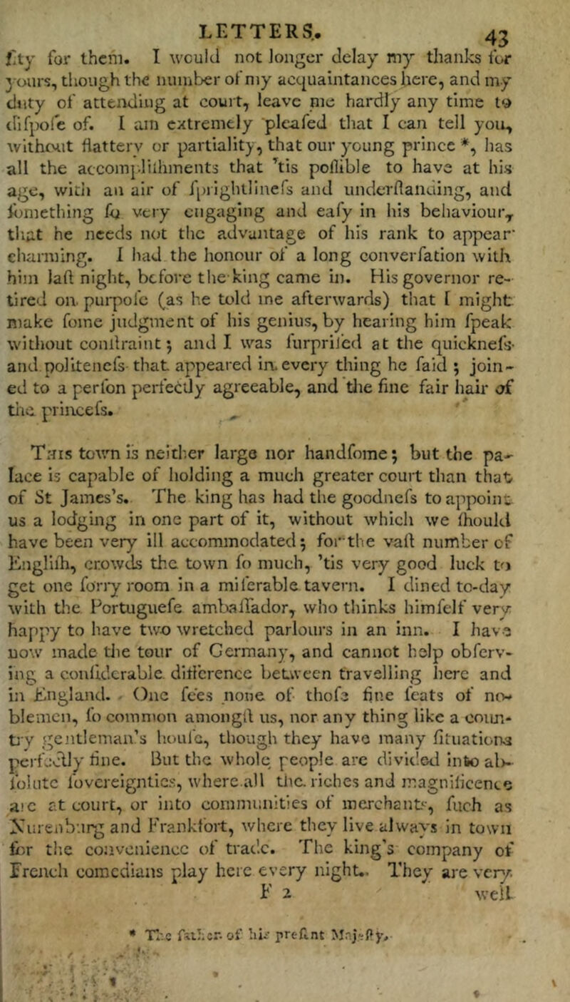 Ety for them. I would not longer delay my thanks for yours, tliough the number of niy actjuaintances here, and my duty of attending at court, leave me hardly any time to tlifpolc of. I am extremely plcafed that I can tell you, without flattery or partiality, that our young prince *, has all the accomj.liihments that his pollible to have at his age, witii an air of iprightlinefs and underflanding, and fljmething fo very engaging and eafy in his behaviour, that he needs not the advantage of his rank to appear' charming. 1 iiad the honour of a long converfation with him laft night, before the king came in. His governor re- tired on. purpol'c (as he told me afterwards) that [ might make fome judgment of his genius, by hearing him fpeak without conllraint j and I was lurpriicd at the quicknefs- and.polltencfs that appeared in. every thing he faid ; join- ed to a perfon perfectly agreeable, and tlie fine fair hair of tiic prince fs. This town is neither largo nor handfome; but the pa- lace is capable of holding a much greater court than that of St James’s. The king has had the goodnefs to appoint us a lodging in one part of it, without which we Ihoukl have been very ill accommodated; forthe vail number of Kiigliih, crowds the town fo much, ’tis very good luck get one fony room in a miferable tavern. I dined to-day with tlie Portuguefe aml^lfador, who thinks himfdf verv happy to have two wretched parlours in an inn. I hav.e now made die tour of Germany, and cannot help obferv- ing a conliderable ditfcrencc between travelling here and in England. - One fees none of thofe fine feats of mv bleincn, fo common amongtl us, nor any thing like a coim- fy gentleman’s houl'c, though they have many fituaticna pcrfcclly fine. But the whole, people arc divided into al)- folutc fovcreigntic.s, where.all the riches and magnificence aic at court, or into communities of merchant', fuch as Xureuh'.irg and Frankfort, where they live always in town fiir tlie convenience of trade. The king's company of Trench comedians play here every night.. They are very. F 2 well * TI:e of hi/ pren.nt