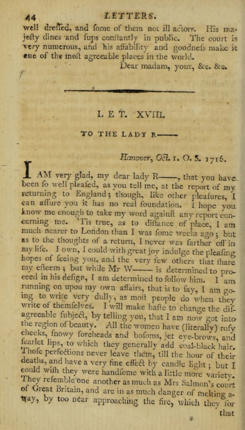 well drefted, and fome of them not ill acloi-p. His ma* jefty dines 'and fups conftantly in public. The court is Tcry numerous, and his afiabillry and goodncfs make it «ne of the moil agreeable places in the world. Dear madam, your, &c. &«» L E E. XVIII, TO THE LADY R Hanover, Ocl. i. O. S. 1716, I AM verj- glad, my dear lady R , that you have been fo well pleafed, as you tell me, at the report of my returning to England; 'though, like otlier plcalures, I can afluie you it has no real foundation. 1 liope you know me enough to take my word againfl: any report cen- eerning me. ’Tis true, as to diftance of place, I am much nearer to London than. I was fome weeh^s ago; but as to the thoughts of a retuni, I !>ever was farther off' in my life. I own, I could with great joy indulge the pleafmg. hopes of feeing you, and the very few others that ibare my effeem ^ but while Mr W is determined to pro- ceed m his defigP, I am determined to follow him. I am running on upou my own affairs, that is to fay, I am go- ing to write very dully, as moff people do'when they write of themfelves. I wHl make hafte to chan^^e the dif- agrecable fubjea, by telling you, that I am now got into the region of beauty. All the women have (lltcrallv) rofy cheeks, fnowy foreheads and bofoms, jet eve-brows, and Iwirlet bps, to which they generally add coal-black hair, 1 Hole perfections never leave thdm, till the liour of their deaths, and liave a very fine eff’eCl: by candle light; but I ^uld wiffi they were handfome with a little more varietv. They refemble one another as much as Mrs Salmon’s court of Orcat Britain, and are in as much danger of melting a- tfay, by too near approaching the fire, which they for that i