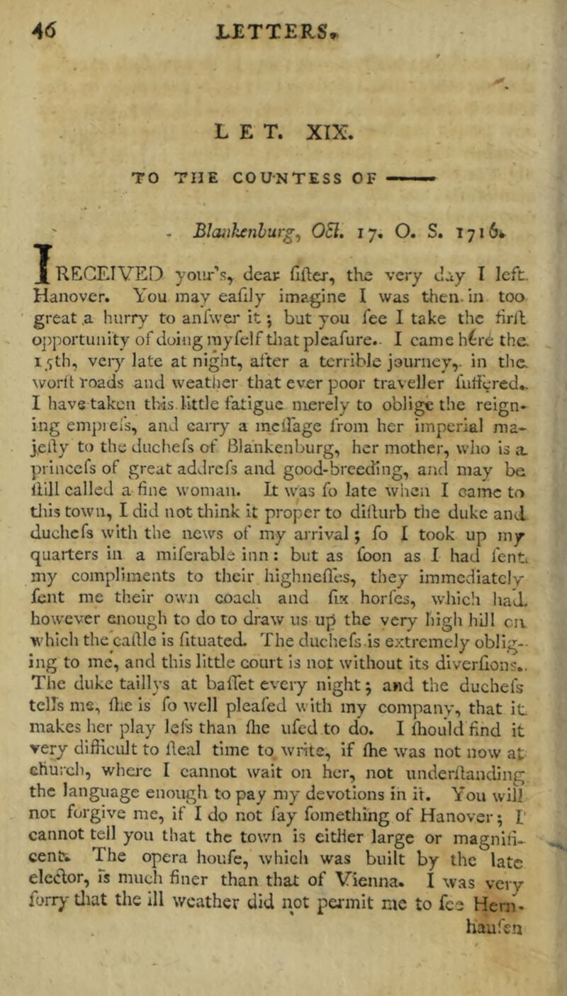 A6 JLITTERS LET. XIX. TO THE COUNTESS OF —— . Blaiikenburg^ OSl. 17. O. S. 1716* J RECEIVED yoiir’s, dear fifter, the very day I left. Hanover. You may eaflly imagine I was then, in too great .a hurry to anfwej* it \ but you fee I take the hrll o])portunity of doiiig rayfclf tliat pleafure- I came h^re the. 15th, veiy'^ late at night, after a terrible journey,, in tlic. worft roads and weatiier that ever poor traveller fullered.. I have taken this.little fatigue merely to oblige the reign- ing empieis, and carry a mclFage from her imperial ma» jelly to the duehefs of Bla'nkenburg, her mother, who is a. princefs of great addrefs and good-breeding, ancl may be liill called a fine woman. It was fo late when I came to tills town, I did not think it proper to dilhirb the duke and duchefs with the news of my airival; fo I took up my quarters in a miferabls inn: but as fbon as I had lent my compliments to their highnefles, they immediately font me their own coach and fix horfes, wJiicli had. however enough to do to draw us up the very high hill civ which the cartle Is fituated. The duchefs.Is extremely obllg-- ing to me, and this little court is not without Its diverfions.. The duke taillys at baffet evciy night j and the duchefs tells ms, file is fo well pleafed with my company, that it makes her play lefs than fiie ufed to do. I fhou'ld find it very difiicult to Real time to. write. If ftie was not now at church, where I cannot wait on her, not underllanding the language enough to pay my devotions in it. Y'ou will not forgive me, if I do not fay fomething of Hanover; I cannot tell you that the town is either large or magnifi- cent. The opera houfe, which was built by the late elcdor, Ts much finer than that of Vienna. I was very forry tliat the ill weather did not permit me to fee Hem- hau fen