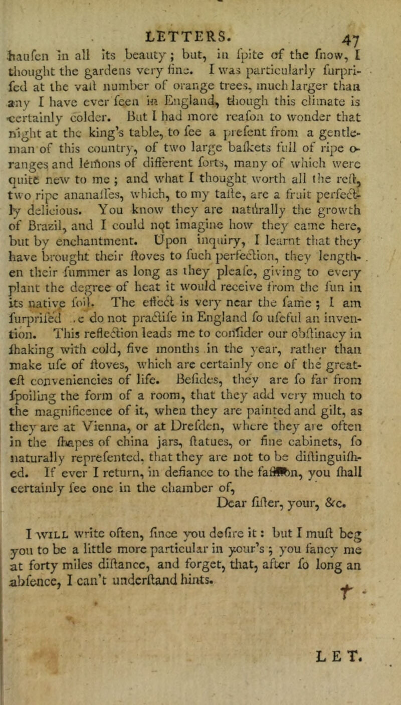 ■haufcn In all Its beauty; but, In Ipite of the fnovv, I thought the gardens very line. I was particularly furprl- fed at the vail number of orange trees, much larger than any I have ever feen in England, though this climate is ■certainly colder. But I had more reafon to wonder that night at the king’s table, to fee a prefent from a gentle- man of this country, of two large bafkets full of ripe o- ranges; and leihons of different forts, many of which were tniite new to me ; and what I thought worth all the red, two ripe ananall'es, which, to my taile, arc a fruit perfect ly delicious. You know they are natilrally tlie growth of Brazil, and I could n^t imagine how they came here, but by enchantment. U|X)n inquiry, I learnt that they have brought their lloves to fuch perfeclion, they length- en their fummer as long as they pleafe, giving to every plant the degree of heat it would receive from the fun in its nativ^e foil. The eff'eCl is very near the fame ; 1 am fuqirifeu ,c do not pradlife in England fo ufeful an inven- tion. This rcfledlion leads me to contider our obffinacy in ihaking with cold, five montlis in the }-ear, rather than make ufe of ftoves, which arc certainly one of the great- eff conveniencies of life. Belides, they arc fo far from fpoiluig the form of a room, that they add very much to the magnificence of it, when they are painted and gilt, as they are at Vienna, or at Drefden, where they aic often in the lhapes of china jars, ftatues, or fine cabinets, fo naturally reprefented, that they are not to be diilinguiff> cd. If ever I return, in defiance to the fafilftn, you fhall certainly fee one in the chamber of. Dear flffer, your, S(c, I WILL write often, Ilnce you defire it; but I muff beg you to be a little more particular in ycur’s ; you fancy me at forty miles diftance, and forget, tliat, after fo long an abfence, I can’t underftand hints. LET.