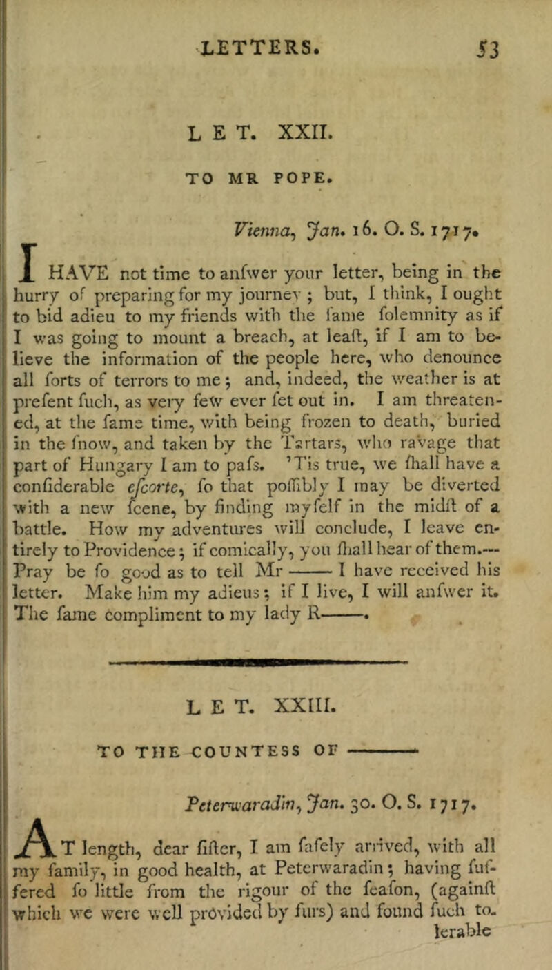 LET. XXII. TO MR POPE. Vienna^ Jan* i6. O. S. 1717. X HAVE not time to anfwer your letter, being in the hurry of preparing for my journev ; but, I think, I ought to bid adieu to my friends with the fame folemnity as if I was going to mount a breach, at leaft, if I am to be- lieve the information of the people here, who denounce all forts of terrors to me *, and, indeed, the weather is at prefent fuch, as veiy few ever fet out in. I am threaten- ed, at the fame time, v/ith being frozen to death, buried in the fnow, and taken by the Tartars, who raVage that part of Hungary I am to pafs. ’Tis true, we fliall have a confiderable cfcorte^ fo that polTibly I may be diverted with a new Icene, by finding rayfelf in the midft of a battle. How my adventures will conclude, I leave en- tirely to Providence; if comically, you lliall hear of them.— Pray be fo good as to tell Mr I have received his letter. Make him my adieus; if I live, I will anfwer it. The fame Compliment to my lady R . LET. XXIII. TO THE COUNTESS OF Teterwaradm^ Jan. 30. O. S. 1717. A T length, dear fiftcr, I am fafely anived, with all my family, in good health, at Petcrwaradin; having fuf- fered fo little from the rigour of the feafon, (againfl; which we were well provided by furs) and found Arch to- lerable