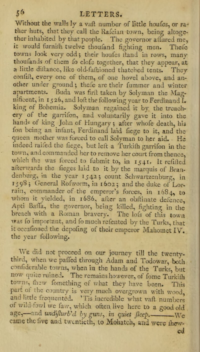 Without the walls ly a vaft number of little houfes, or ra- ther huts, that they call the Rafcian town, being altoge- ther inhabited by that people. The governor allured me, it would furnidi twelve thoufand fighting men. Thcfc towns look very odd; their houfes Itand in rows, many thoufands of them fo clofe together, that tliey appear, at a little dillance, like old-falbioncd thatched tents. They confill, every one of them, of one hovel above, and an- other under ground; thefe are their fummer and winter apartments. Buda was firil taken by Solyman tlie Mag- nificent, in 1526, and loll the following year to Ferdinand f. king of Bohemia. Solyman regained it by the treach- ery of tlie garrifon, and voluntarily gave it into the hands of king John of Hungary; after whofe death, his foil being an infant, Ferdinand laid fiege to it, and the queen mother was forced to call Solyman to her aid. He indeed railed the fiege, but left a Turkilh garrifon in the town, and commanded her to remove her court from thence, which die was forced to fubmit to, in 1541. It refilled afterwards the lieges laid to it by the marquis of Bran- denburg, in the year 1542*, count Sehwartzenburg, in IJ98; General Rofworm, in 16025 and the duke of Lor- rain, commander of the emperor’s forces, in 1684, to whom it yielded, in 1686, after an obftinate defence, Apti BalTa, the governor, being killed, fighting in the breach with a Roman bravery. The lofs of this town was fo important, and fomuch refented by the Turks, that it occafioiied the depofing of their emperor Mahomet IV. the year following. We did not proceed on our journey till the twenty- third, when we pafled tlirough Adam and Todowar, both confidtrable towns, when in the hands of the Turks, but now quite mined. The remains however, of fome Turkilh towns, fii-w fomething of what they have been. This part ot the country is very much overgrown with wood, and little Ireqnentdd. ’7‘is incredible what vafl numbers of wild fowl we faw, which often live here to a good old undtflurh'd by guns^ in qtikt JJeep.- —We came the five and twentieth, to Mohatch, and were ihcw- cd