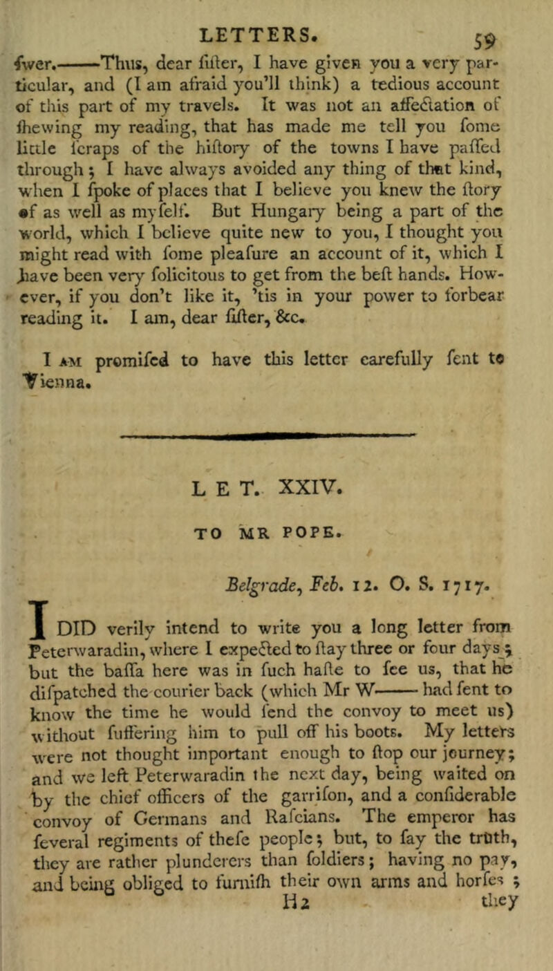 fiver. Thus, dear I'likr, I have given you a very par- ticular, and (I am afraid you’ll think) a tedious account of this part of my travels. It was not an affedation of Ihewing my reading, that has made me tell you fome little fcraps of the hiftory of the towns I have palTeJ through ; I have always avoided any thing of thet kind, when I fpoke of places that I believe you knew the ftory •f as well as myfelf. But Hungary being a part of the world, which I believe quite new to you, I thought you might read with fome pleafure an account of it, which I diave been veiy- folicitous to get from the bell hands. How- ever, if you don’t like it, ’tis in your power to forbear reading it. I am, dear lifter, &c, I AM promifed to have this letter carefully fent to Vienna. LET. XXIV. TO MR POPE. Belgrade.y Feb, 12. O. S. 1717. X verily Intend to write you a long letter from Peterwaradin, where 1 expeijled to ftay three or four days^ but the bafta here was in fuch hafte to fee us, that he difpatched the courier back (which Mr W liad fent to know the time he would fend the convoy to meet us) witliout fuft'ering him to pull off his boots. My letters were not thought important enough to ftop our journey; and we left Peterwaradin the next day, being waited on by the chief officers of the garrifon, and a confiderable convoy of Germans and Rafeians. The emperor has feveral regiments of thefe people; but, to fay the tiUth, they are rather plunderers than foldiers; having no pay, and being obliged to fumiffi their own arms and horfes ; Hi they