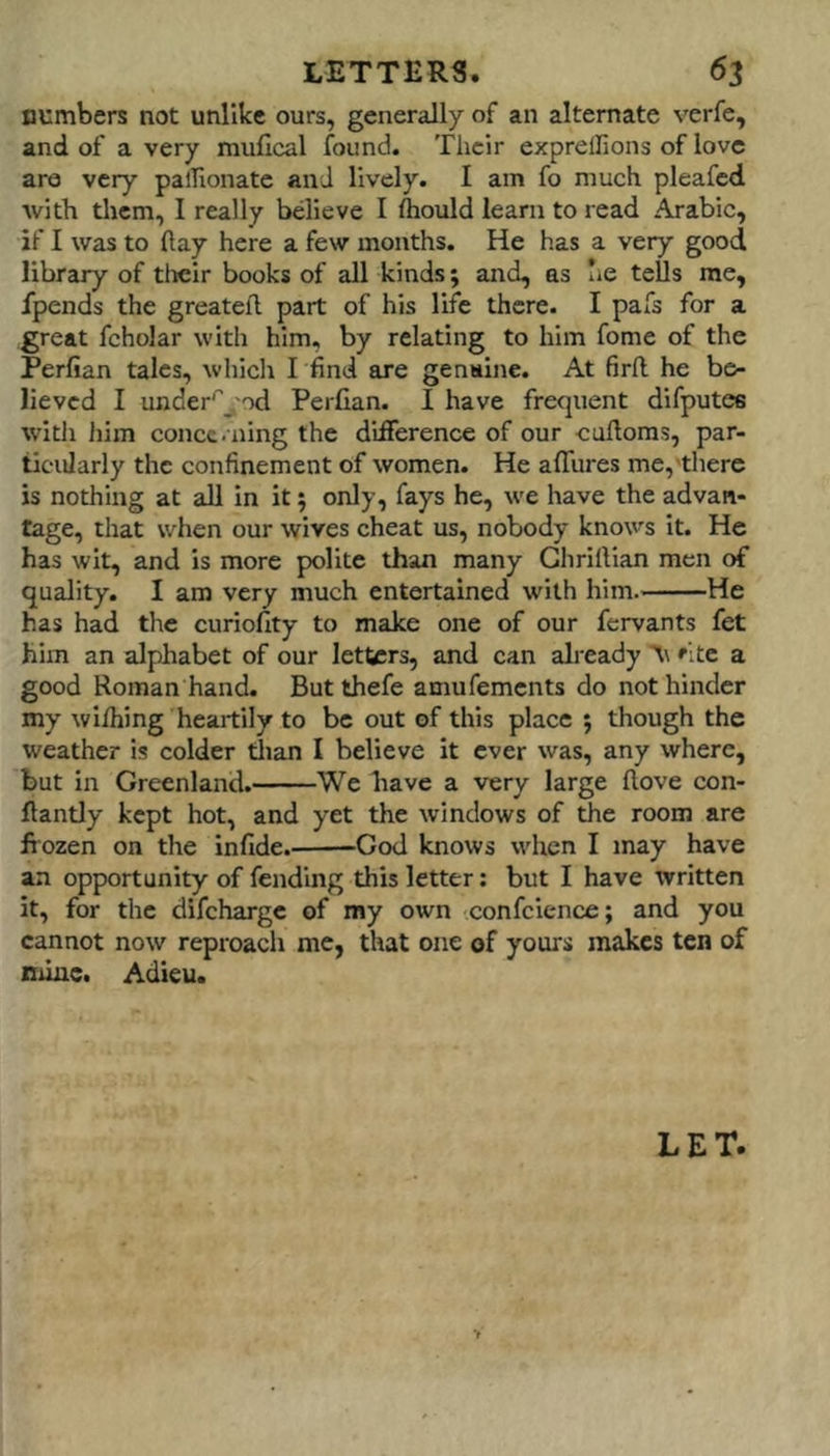 cumbers not unlike ours, generally of an alternate verfe, and of a very mufical found. Their exprellions of love are very palTionatc and lively. I am fo much pleafcd with tlicm, I really believe I fcould learn to read Arabic, if I was to flay here a few months. He has a very good library of tlicir books of all kinds; and, as lie tells me, fpends the greatefl part of his life there. I pafs for a great fchdar with him, by relating to him fome of the Perfian talcs, which Tfind are genaine. At firfl he be- lieved I under'^j od Perfian. I have frequent difputes with liim concc.ning the difference of our cuftoras, par- ticularly the confinement of women. He affures me,'there is nothing at all in it 5 only, fays he, we have the advan- tage, that when our wives cheat us, nobody knows it. He has wit, and is more polite than many Ghriftian men of quality. I am very much entertained wdth him. He has had the curiofity to make one of our fervants fet him an alphabet of our letters, and can already ■\\ 'ite a good Roman hand. But thefe amufements do not hinder my wifhing heartily to be out of this place ; though the weather is colder tlian I believe it ever was, any where, but in Greenland. We have a very large flove con- flantly kept hot, and yet the windows of the room are frozen on the infide. -God knows when I may have an opportunity of fending this letter: but I have written it, for the difeharge of ray own confcience; and you cannot now reproach me, that one of yours makes ten of mine. Adieu. LET.