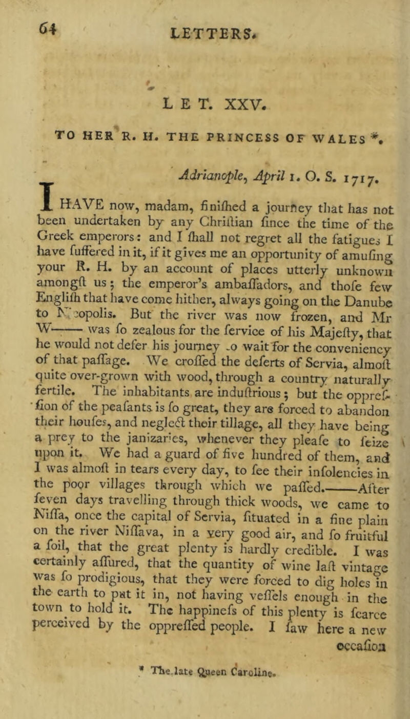 LET. XXV. TO HER R. H. THE PRINCESS OF WALES *. Adrianopk, April i.O.S. 1717. X KAVE now, madam, finiflied a journey that has not been undertaken by any Ghrillian fince the time of the Greek emperors: and I fliaU not regret all the fatigues I liave fuffered in it, if it gives me an opportunity of amufing your R. H. by an account of places utterly unknown amongft us; the emperor’s ambafTadors, and thofe few EngHfh that have come hither, always going on the Danube to ^ ■:opolis. But the river was now frozen, and Mr W— was fo zealous for the fervice of his Majefty, that he would not defer his journey -o wait for the conveniency of that paflage. We croiled the deferts of Servia, almoll quite over-grown witli wood, through a country naturally fertile. The Inhabitants are induflrious; but the opprefi •fion of the peafants is fo great, they are forced to abandon their houfes, and negleft their tillage, all they have being a prey to the janizaries, wlienever they pleafe to feize upon it. We had a guard of five hundred of them, and I was almoft in tears every day, to fee their infolencies in the poor villages through which we pafled. After feyen days travelling through thick woods, we came to NifTa, once the capital of Servia, fituated in a fine plain on the river NifTava, in a xery good air, and fo fruitful a foil, that the great plenty is hardly credible. I was certainly afTured, that the quantity of wine lafl vintage was fo prodigious, that they were forced to dig holes in the earth to put it in, not having vefTels enough in the town to hold it. The happinefs of this plenty is fcarce perceived by the oppreffed people. I faw here a new occafloa • Tlie.Iate qjjeen daroline.