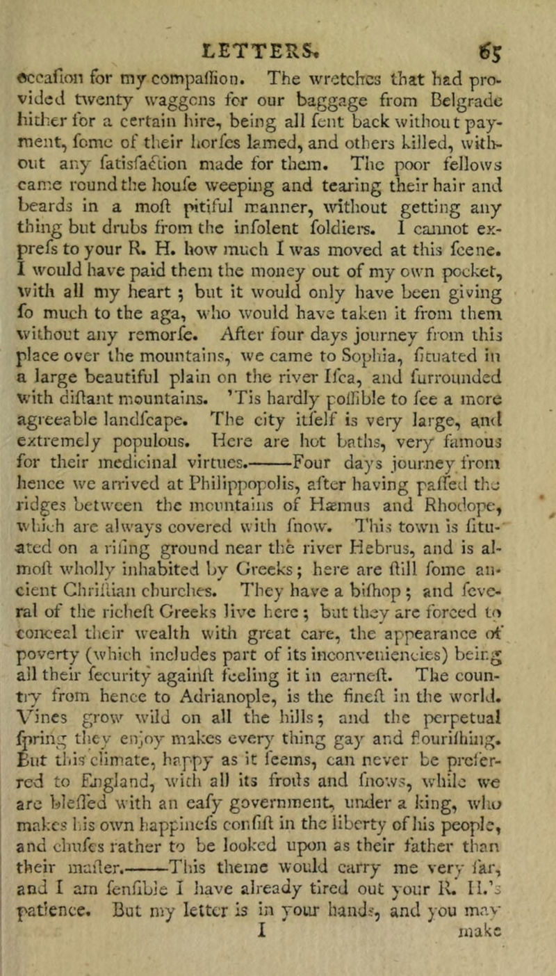 LETTERS, 1S5 eccafion for my companion. The wretches that had pro- vided twenty waggons fer our baggage from Belgrade hltJ'er for a certain hire, being all fent back without pay- ment, fomc of their horfes lamed, and others killed, wkli- oiit any fatisfafiion made for them. The poor fellows came round the houfe weeping and tearing their hair and beards in a moft pitiful manner, without getting any thing but drubs from the infolent foldiers. I cannot ex- prefs to your R. H. how much I was moved at this feene. I would have paid them the money out of my own pocket, with all my heart ; but it would only have been giving fo much to the aga, who would have taken it from them without any remorfe. After four days journey from this place over the mountains, we came to Sophia, Heuated in a large beautiful plain on the river ifea, and furrounded with diftant mountains. ’Tis hardly pollible to fee a more agreeable landfcape. The city itfelf is very large, ami extremely populous. Here are hot baths, very famous for their medicinal virtues. Four days journey from hence we arrived at Philippopolis, after having palfed the ridges between the incnntains of Hseinus and Rhodope, wl.ich arc always covered with fnow. This town is lltu- ated on a riling ground near the river Hebrus, and is al- moft wholly inhabited by Greeks; here are ftill foine an- cient Ghriliian churches. They have a biihop ; and feve- ral of the richeft Greeks live here; but they arc forced to conceal their wealth with great care, the appearance of poverty (which includes part of its inconveniencies) being ail their fccurlty againft feeling it in earneft. The coun- tiy from hence to Adrianople, is the fineft in the world. Vines grow wild on all the hills; and the perpetual ^ring they enjoy makes ever} thing ga} and fiourilhing. But this climate, happy as it feems, can never be prefer- red to fjigland, with all Its frods and fnows, while we are bleded with an cafy government, under a king, who makes las own happinefs confift in the liberty of his people, and chufes rather to be looked upon as their father than their mailer. Th.is theme would carry me very I'ar, and I arn fenfibie I liave already tired out your R. II.’s padence. But my letter is In your hands, and you may I make