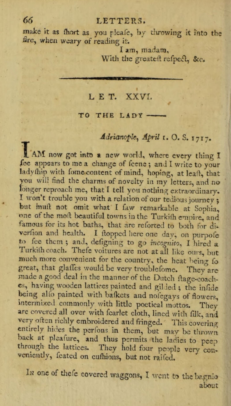 make it as fhort as you pleal’e, by dirowing it into the fire, when weary of reading it. I am, madam. With tlie greateft refpe^l, See, LET. xxvr. TO THE LADY Adriancfle^ April r. 0. S. 1717. X AM now got into a new world, where every thing I fee appears to me a change of fccnc; and I write to your ladyfliip with fomecontent of mind, hoping, at leaf!, that you will find the charms of novelty in my letters, and no longer reproach me, that I tell you nothing extraordinary. I won’t trouble you with a relation of our tedious joiimey ; but muft not omit what I faw remarkable at Sophia, one of the mofl beautiful towns in the Turkifh empire, and famous for its hot baths, that are reforted to both for di*- verfion and health. I {lopped here one day, on purpofe to fee them *, and, defigning to go hicogiiito^ I hired a Turkifh coach. Thefc voitures are not at all like oui s, but much more convenient for the country, the heat beiiTr fo great, that glafifcs would be very troublefome. They^are made a good deal in the manner of the Dutch flage-coach- es, having wooden lattices painted and gilded; the infide l>eing aUb painted with bafkets and nofegays of flowers intermixed commonly with little poetical mottos. They are covered all over with fcarlet cloth, lined witit ftlk, and very often richly embroidered and fringed.' This covering entirely hides the perfons in them, but may be thrown back at pleafure, and thus pennits the ladies to pceo through tlie lattices. They hold four people very con- veniently, feated on cufliions, but not I'aifed. In one of tlicfe covered waggons, I went to the bagnio alx>ut