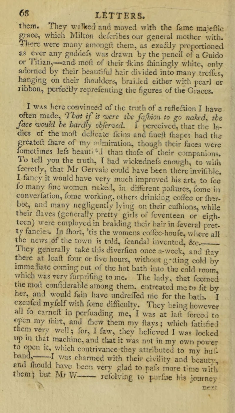 them. Tliey wsHted and moved with the fame majcftic grace, which Milton <lcfcribes our general inciher with. Tlierc were many amongll them, as exactly proportioned as ever any goddefs was drawn by the pencil of a Guido or Titian,—and- inoft of their -fkiiis lliiningly white, only adorned by tlieir beautiful hair divided into many trelfcs, hanging on their fhoulders, braided either with pearl or libbon, peifeAly reprefenting the figures of tiie Graces. I WAS here convinced of the truth of a refiecTtion I have often made, 7'hat if it nvere the faJlAon to go naked^ the face nvoukl be hardly chferved. 1 })ercclvcd, that the la- dies of the moft delicate Ikins and fined lhapes had the greated diare of my rrlniiration, though their faces were fometlines lefs beauti'•J than thofc of their companions. To tell you the ti iith, I had wickednefs enough, to wiih fecretly, that Mr Gervais could have been there invifible. I fancy it would have very much improved his art- to fee fo many fine women naked, in different podures, fonie in converfation, fomc working, others drinking coflee or Iber- bot, and many negligently Iving on their cufhions, while their Haves (generally pretty girls of fevenleen or eigh- teen) were employed in braiding their hair in feveral pret- ty fancies. In fhort, ’tis the womens covTee-lionfe, wliere all the news of the town is told, fcandal invented, &c. They generally take this diverfion once a-week, and day there at lead four or five hours, without g-'tiing cold by immediate comiiig out of the hot bath Into the cold room Avhich was rerv furprifmg to me. The lady, that feemed the mod confiderable among them, entreated me to fit by her, and would fain have undreiTed me for the bath. I excufed myfelf with fome difiiculty. They b'eing however all fo earned in peiTuading me, I wras at lad forced to cpn my fnirt, and fliew them my days; which fatisfieJ them very well; for, I faw, tliey believed I was locked up in that machine, and tiiat it was not in my own power to open it, which contrivance they attributed to my hus. bandj——I v/as charmed with their civility and bcaufr, znd fhould have been very glad to pafs more t-me with l;iem‘ but MrYi? re’folv'ing to purfue his journey nf-r.t