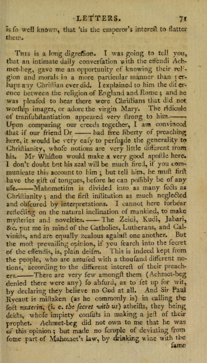 IS fo well known, that ’lis tlie emperor’s intercft to flatter tlieir. This is a long digreflion. I was going to tel! you, that an intimate daily converfation vvith the eflendi Ach- met-heg, gave me an opportunity of knowing their rel'. gion and morals in a more particular manner than p er- haps any Chriflian ever did. I explained to him the dit cr- ence between the religion of England and Rome ; and he was pleafed to hear there were Chriilians that did not worfhip images, or adore the virgin Mary. The ridicule of tranfubdantiation appeared very flrong to him Upon comparing our creeds togethei', I am convinced that if our friend Dr had free liberty of prcacliing here, it would be very eafy to perfu|de tlie generality to ChrilVianity, whofe notions are very little diflbrent from his. Mr Whiflion would make a very good apollle here. I don’t doubt bnt his zeal will be much fired, if you com- municate this account to him i but tell him, he muft firft have the gift of tongues, before be can polhbly be of any ufe. Mahometifm is divided into as many fe«5ls as Chriflianity; and the firft inftitution as much ncglc<5led and obfeured by interpretations. I cannot here forbear rerie£ling on the natural inclination of mankind, to make myfterics and novelties. 1 he Zeioi, Kudi, Jabari, &C. put me in mind of the Catholics, Lutherans, and Cal- vinifts, and are equally zealous againft one another. But the moft prevailing opinion, if you fearch into the fecret of the efl'endis, is, plain deifm. This is indeed kept from the people, who are amufed with a thoufand difllrent no- tions, according to the diflerent intereft of their preach- ers.- There arc very few amongft tlicm (Achmet-beg denied there were any) fo abfurd, as to let up for Avit, by declaring they believe no God at all. And Sir Paul Rycaut is miftaken (as he commonly is) in calling the fe^t miaerin^ (i. e. the fecret vntb us) atheifts, they being deifts, whole impiety conlilts in making a jeft of their prophet. Achraet-beg did not own to me that he was o/ this opinion; but made no f^iuple of deviating from fome part of Mahomet’s law, by drinking wine with the fame