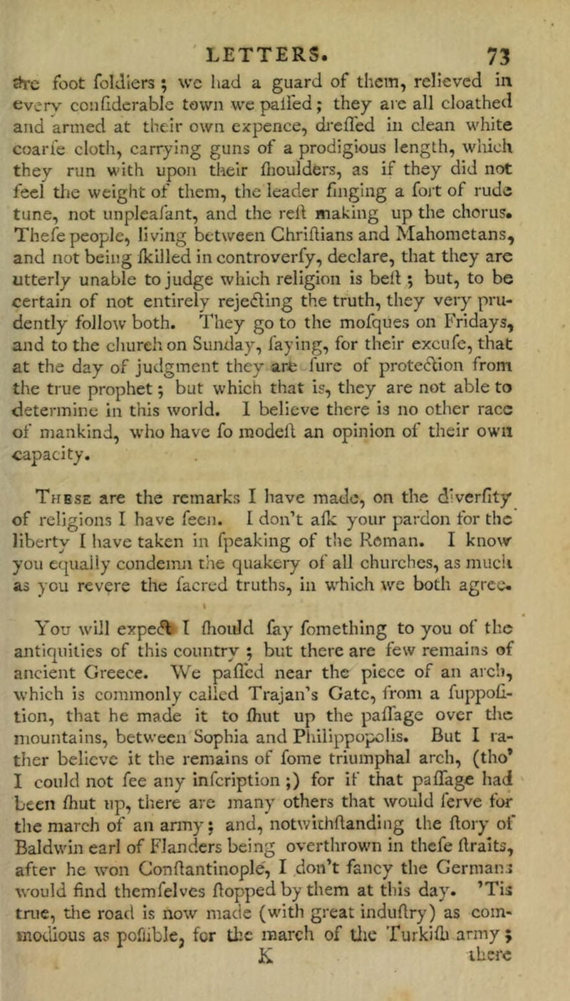 foot foldlers; wc had a guard of them, relieved In every coiifldcrable town we palled; they arc all cloathed and armed at their own expence, ch'efl'ed in clean white coarie clotli, carrying guns of a prodigious length, wiiich they run with upon their fhoulders, as if they did not feel tlic weight of them, the leader finglng a fort of rude tune, not unpleafant, and the relt making up the chorus. Thefe people, living between Ghrifllans and Mahometans, and not being ikilled in controverfy, declare, that they are utterly unable to judge which religion is bell; but, to be certain of not entirely rejedling the truth, they very pru- dently follow both. They go to the mofques on Fridays, and to the churelion Sunday, faying, for their excufe, that at the day of judgment they arfe fure of prote^lion from the true prophet; but which that is, they are not able to determine in this world. 1 believe there is no other race of mankind, who have fo modell an opinion of their own capacity. These are the remarks I have made, on the d’verfity of religions I have feen. I don’t afk your pardon for the liberty I have taken in fpeaking of the Reman. I know you equally condemn tiie quakery of all churches, as much as you revere the facred truths, in which we both agree. % You will expeA I fliould fay' fomething to you of the antiquities of this country ; but there are few remains of ancient Greece. We pafl'cd near the piece of an arch, which is commonly called Trajan’s Gate, from a fuppofi- tion, that he made it to fhut up the pafTage over the mountains, between Sophia and Philippopolis. But I ra- ther believe it the remains of fome triumphal arch, (tho* I could not fee any infeription;) for if that pafTage had been fhut up, there are many others that would ferve for the march of an army; and, notwichflanding the flory of Baldwin carl of Flanders being overthrown in thefe ftraits, after he tvon Conflantinople, I don’t fancy the Germans would find themfelves flopped by them at this da}'. ’Tis true, tlie road is now made (with great induflry) as com- modious as pofliblej for the march of die Turkifb army ; K there