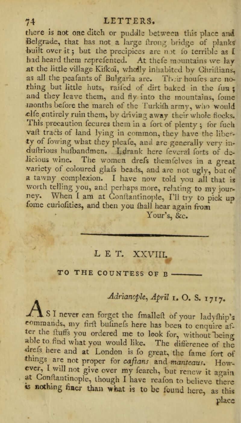 tliere is aot one ditch or puddle between this place aTui Belgrade, that has not a large ftrong bridge of planks built over it j but the precipices are n )t lo terrible as £ had heard them reprefented. At thefc mountains we lay at the little village Ki/kol, wholly inhabited bv Ciirillians, as all the peafants of Bulgaria are. Thjir houfes are no- thing but little huts, railed of dirt baked in the fun ; and they leave them, and fly into the mountains, foinc months before the march ot the Furkifh army, wlio would «lfe entirely ruin them, by dnviag away their whole flocks. This precaution fecures tliem in a fort of plenty; for fuch vail tracls of land lying in common, they have the liber- ty of flowing what they pleafle, and are generally very in- duflrious hufbandmen. Ldrank here feverai forts of dc- Jicious wine. The women drefs themfclves in a great variety of coloured glafs beads, and are not ugly, but of a tawny complexion. I have now told you all that is worth telling you, and perhaps more, relating to my jour- ney. When I am at Gonllantinople, I’ll try to pick up fome curiofitics, and then you Ihall hear again from Your’s, &c. L E T. XXVIIL TO THE COUNTESS OF B Adriancple, April i. O. S. 1717, -O.SI never can forget the fmalleft of your ladyfhip’s romraands, my firft bufinefs here has been to enquire af- ter the fluffs you ordered me to look for, without 1)610? able to find what you would like. The difierence of the drefs here and at London is fo great, the fame fort of things are not proper for caftans and manteaus. How- ever, I will not give over my fearch, but renew it again , at Gonflantinople, though I have reaflon to believe tiierc is nothing finer than what is to be found here, as this