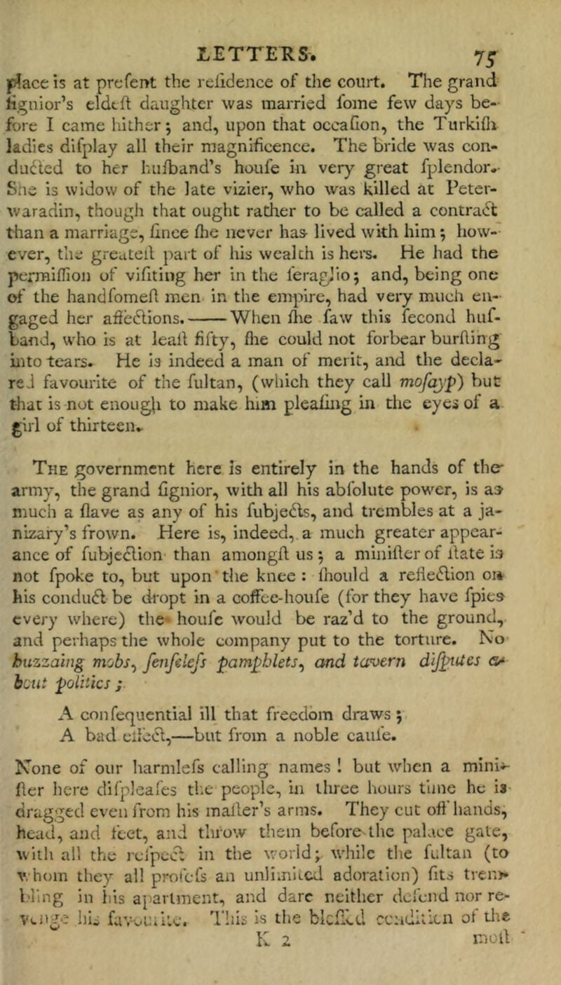 place is at prefect the relidence of the court. The grand Hgnior’s eldtft daughter was maiTied fome few days be- fore I came hither; and, upon that occaCon, the Turkifli ladies difplay all their magnificence. The bride was con- dudled to her hufband’s houfe in very great fplendor.- She is widow of the late vizier, who was killed at Petcr- waradin, though that ought rather to be called a contract tlian a marriage, linee fhe never has lived with him; how- ever, the greuteil part of his wealth is here. He had the pcrmilfion of vifitiug her in the feragjio; and, being one of the handfomert men in the empire, had very much en- gaged her afleflions. When flie faw this fecond huf- band, who is at lead fifty, flie could not forbear burfling into tears. He is indeed a man of merit, and the decla- red favourite of the fultan, (which they call mofayp) but that is not enoug{i to make him pleading in the eyes of a girl of thirteen^ The government here is entirely in the hands of the- army, the grand fignior, with all his abfolute power, is as much a Have as any of his fubjedls, and trembles at a ja- nizary’s frown. Here is, indeed, a much greater appear- ance of fubjcdlion than aniongft us ; a minifler of date b not fpoke to, but upon'the knee : Ihould a reHedlion o» his condudi be dropt in a cofFcc-houfe (for they have fpies every where) the* houfe would be raz’d to the ground, and perhaps the whole company put to the torture. No huzzaing mobs^ feiifeiefs pam^hlets^ and ta^oern dijpues hint politics; A confequential ill that freedom draws; A bad edctd,—but from a noble caufe. None of our harnilefs calling names ! but when a mini^- der here dil’pleafes the people, in three hours time he is dragged even from his mailer’s arms. They cut off hands, head, and feet, and throw them before^the palace gate, witli all the rcfpccl in the world; while tlie fultan (to v. hom they all protefs an unlimited adoration) fits tren>» l.'llng in ills apartment, and dare neither defend nor re- venge his favvUilte. This is the blcflld cenditien of tlie K 2 niod ■