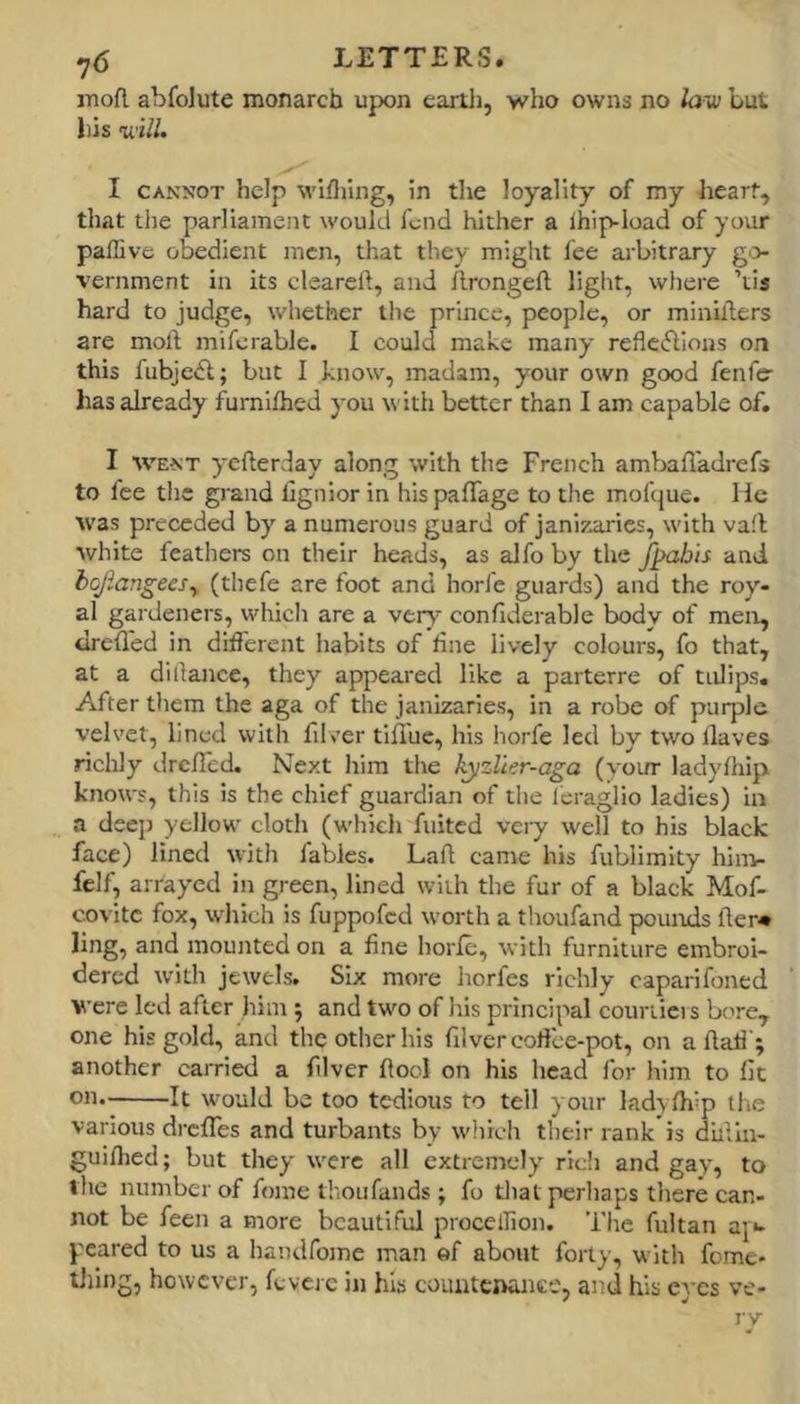 inofl abfolute monarch upon eartli, who owns no lavs but Ills 'will. I CANNOT help willing, in the loyality of my heart, that the parliament would fond hither a Ihip-load of your paffive obedient men, that they might fee arbitrary gi> vernment in its cleareft, and llrongeft liglit, where ’tis hard to judge, whether llie prince, people, or minilders are moil mifcrable. I could make many reflc^lions on this fubjcifl; but I know, madam, your own good fenfe has already furnifhed you with better than I am capable of. I WENT yefterday along with the French ambafl'adrefs to fee the grand lignior in hispaffage to the mofciue. He was preceded by a numerous guard of janizaries, with va!l white feathers on their heads, as alfo by the Jj>abis and bcjlangees^ (thefe are foot and horfe guards) and the roy- al gardeners, which are a vtry confiderable body of men, drelled in dilferent habits of hne lively colours, fo that, at a didance, they appeared like a parterre of tulips. After them the aga of the janizaries, in a robe of purple velvet, lined with filver tiffue, his horfe led by two Haves richly drefled. Next him the h^zlier-aga (your ladylhip knows, this is the chief guardian of the Icraglio ladies) in a deep yellow cloth (which fuited veiy well to his black face) lined with fables. Lad came his fublimity him- felf, arrayed in green, lined with the fur of a black Mof- covitc fox, which is fuppofed worth a thoufand pounds fler* ling, and mounted on a fine horle, with furniture embroi- dered with jewels. Six more horfes richly caparifoned were led after him ; and two of his principal courtiers bore, one his gold, and the other his filver cofice-pot, on a llati'; another carried a filver fiool on his head for him to fit on. It would be too tedious to tell } our ladyfh=p tire various drefles and turbants by which their rank is diilin- guhhed; but they were all extremely rich and gay, to tlic number of fome thou funds; fo tliat perhaps there can- not be feen a more beautiful procelliou. The fultan aj*- peared to us a handfome man of about forty, with feme- tiling, however, fcvejc in his countenance, and his eyes ve- ry