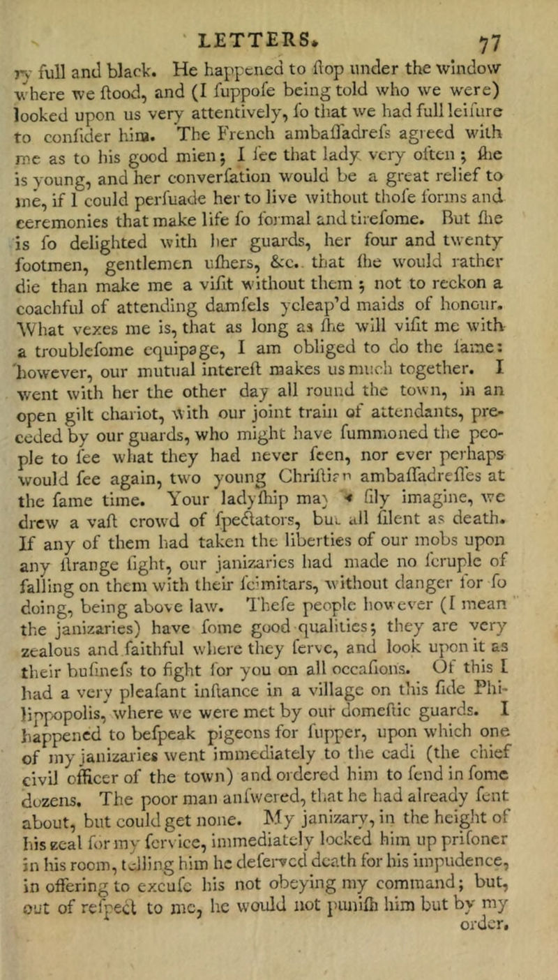 r\- full and black. He happened to flop under the window where we flood, and (I fuppofe being told who we were) looked upon us very attentively, fo that we had fullleimre to confider hiia. The French anibafTadrels agreed with me as to liis good mien j I fee that lady, very often ; flie is young, and her converfation would be a great relief to me, if 1 could perfuade her to live without thofe forms and ceremonies that make life fo foi mal and tirefome. But flie is fo delighted with her guards, her four and twenty footmen, gentlemen ufhers, &c. that liie would rather die than make me a vifit without them 5 not to reckon a coachful of attending damfels ycleap’d maids of honour. What vexes me is, that as long as fhe will vifit me with a troublcfome equipage, I am obliged to do the fame: 'however, our mutual intcrefl makes us much together. I went with her the other day all round the town, in an open gilt cliariot, with our joint train of attendants, pre- ceded by our guards, who might have fummoned the peo- ple to fee what they had never feen, nor ever perhaps would fee again, two young Chriflim ambafTadrefles at the fame time. Your ladyfhip ma} ■« fily imagine, we drew a vafl crowd of fpe(^ators, buL all filent as death. If any of them had taken the liberties of our mobs upon any ilrange fight, our janizaries had made no Icruple of falling on them with their feimitars, without danger for fo doing, being above law. Thefe people however (I mean the janizaries) have fome good qualities j they are very zealous and faithful where they ferve, and look upon it as their bufinefs to fight lor you on all occafions. Ot this I had a very plcafant inftance in a village on this fide Phi- linpopolis, where w'e were met by our domcftic guards. I happened to befpeak pigeons for flipper, upon which one of my janizaiies went immediately to the cadi (the chief civil officer of the town) and ordered him tofendinfomc dozens. The poor man aniwered, that he liad already fent about, but could get none. My janizary, in the height of his zeal for my fcr\ ice, immediately locked him up prifoncr in his room, telling him he defei-vcd death for his impudence, in offering to excufc his not obeying my command; but, out of rcfpecl to me, he would not punifh him but by my
