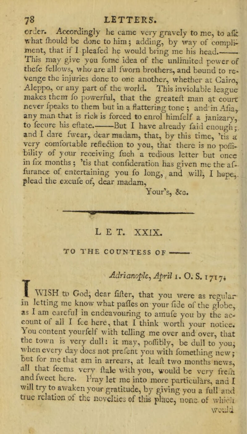 or Jer. Accordingly he came vciy gravely to me, to alk what fhould be done to him; adding, by way of compli- ment, that if 1 pleafed he would bring me his head. This may give you fome idea of the unlimited power of thcfe fellows, who are all fworn brothers, and bound to re* venge the injuries done to one another, whether at Cairo, Aleppo, or any part of the world. This inviolable league makes them fo powerful, tliat the greatcll man at court never fpeaks to them but in a flattering tone ; and'in Afia, any man that is rich is forced to enrol himfelf a janizary, to fecure his eflate. But I have already faiil enough;. and I dare fwear,. dear madam, that, by this time, ’tis a very comfortable refledion to you, that there is no poffi- bility of your receiving fuch a tedious letter but once in fix months ; ’tis that confideration has given me the af- furance of entertaining you fo long, ^ and will, I hope,, plead die excufe of, dear madam, Your’s, &o. LET. XXIX. TO THE COUNTESS OF Adrianople, April i. O. S. 171 ji T WISH to God; dear filler, that you were as regular in letting me know what palles on your fide of the globe, as I am careful in endeavouring to amufe you by the ac- count of all I fee here, that I think worth your notice. You content yourfclf with telling me over and over, that the town is very dull: it may, poffibly, be dull to you; when every day does not prefent you with fomething new; but for me tliat am in arrears, at leaft two months news, all that feems very flale with you, would be very frefn andfweet here. lYay let me into more particulars, and I will tr}’ to awaken your gratitude, by giving you a full ami true relation ol the novelties of this place, none, of whicit wc’Jci